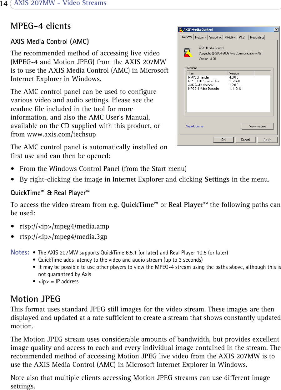  14  AXIS 207MW - Video StreamsMPEG-4 clientsAXIS Media Control (AMC)The recommended method of accessing live video (MPEG-4 and Motion JPEG) from the AXIS 207MW is to use the AXIS Media Control (AMC) in Microsoft Internet Explorer in Windows. The AMC control panel can be used to configure various video and audio settings. Please see the readme file included in the tool for more information, and also the AMC User’s Manual, available on the CD supplied with this product, or from www.axis.com/techsupThe AMC control panel is automatically installed on first use and can then be opened:• From the Windows Control Panel (from the Start menu)• By right-clicking the image in Internet Explorer and clicking Settings in the menu.QuickTime™ &amp; Real Player™To access the video stream from e.g. QuickTime™ or Real Player™ the following paths can be used:• rtsp://&lt;ip&gt;/mpeg4/media.amp• rtsp://&lt;ip&gt;/mpeg4/media.3gpNotes:  • The AXIS 207MW supports QuickTime 6.5.1 (or later) and Real Player 10.5 (or later)• QuickTime adds latency to the video and audio stream (up to 3 seconds)• It may be possible to use other players to view the MPEG-4 stream using the paths above, although this is not guaranteed by Axis• &lt;ip&gt; = IP addressMotion JPEGThis format uses standard JPEG still images for the video stream. These images are then displayed and updated at a rate sufficient to create a stream that shows constantly updated motion. The Motion JPEG stream uses considerable amounts of bandwidth, but provides excellent image quality and access to each and every individual image contained in the stream. The recommended method of accessing Motion JPEG live video from the AXIS 207MW is to use the AXIS Media Control (AMC) in Microsoft Internet Explorer in Windows. Note also that multiple clients accessing Motion JPEG streams can use different image settings.