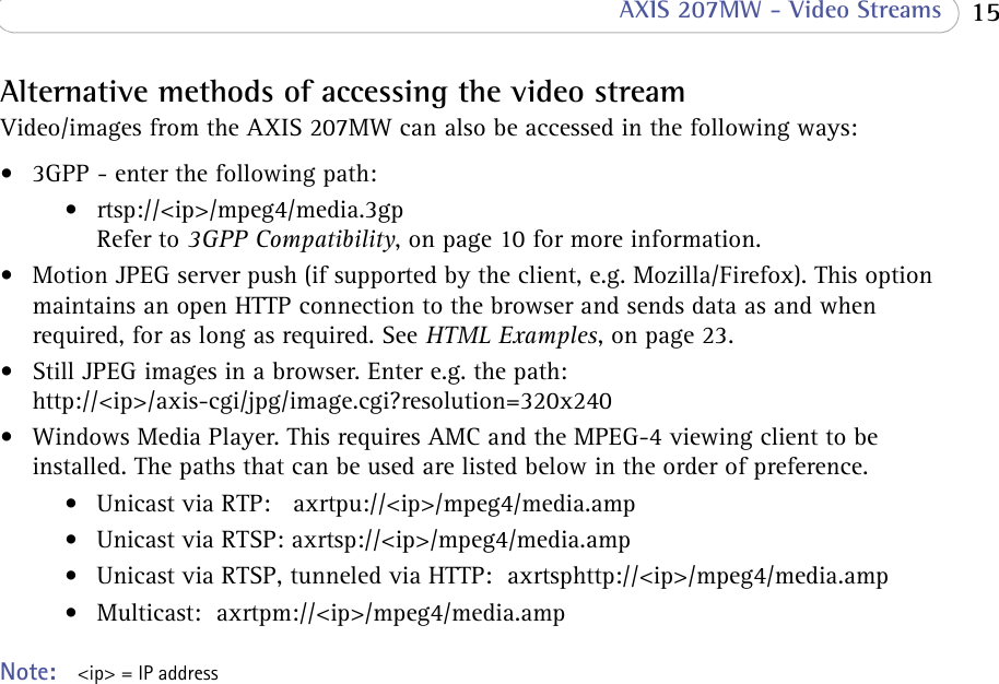  15 AXIS 207MW - Video StreamsAlternative methods of accessing the video streamVideo/images from the AXIS 207MW can also be accessed in the following ways:• 3GPP - enter the following path:• rtsp://&lt;ip&gt;/mpeg4/media.3gp  Refer to 3GPP Compatibility, on page 10 for more information.• Motion JPEG server push (if supported by the client, e.g. Mozilla/Firefox). This option maintains an open HTTP connection to the browser and sends data as and when required, for as long as required. See HTML Examples, on page 23.• Still JPEG images in a browser. Enter e.g. the path: http://&lt;ip&gt;/axis-cgi/jpg/image.cgi?resolution=320x240• Windows Media Player. This requires AMC and the MPEG-4 viewing client to be installed. The paths that can be used are listed below in the order of preference.• Unicast via RTP:   axrtpu://&lt;ip&gt;/mpeg4/media.amp• Unicast via RTSP: axrtsp://&lt;ip&gt;/mpeg4/media.amp• Unicast via RTSP, tunneled via HTTP:  axrtsphttp://&lt;ip&gt;/mpeg4/media.amp • Multicast:  axrtpm://&lt;ip&gt;/mpeg4/media.amp  Note:  &lt;ip&gt; = IP address