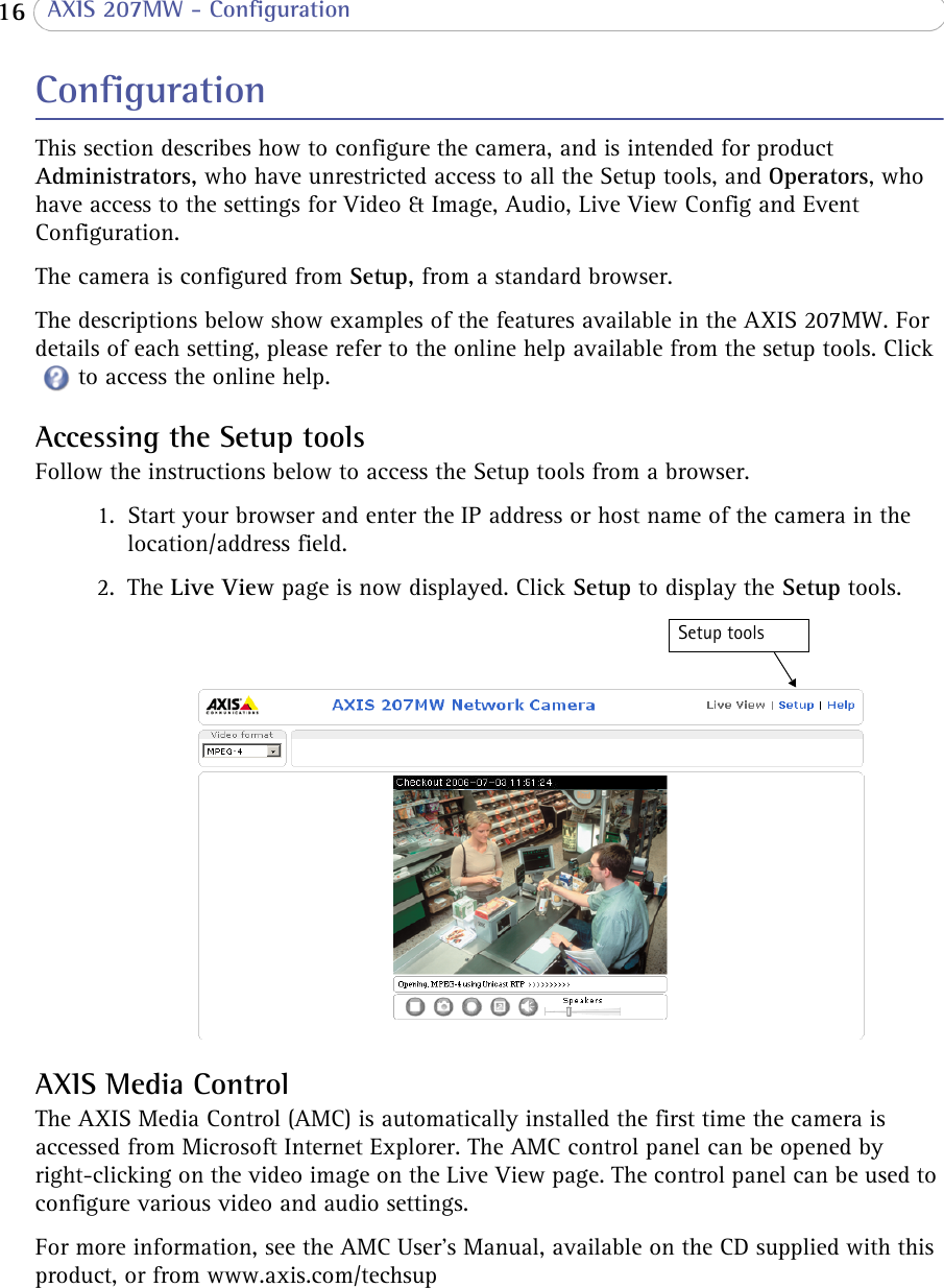  16  AXIS 207MW - ConfigurationConfigurationThis section describes how to configure the camera, and is intended for product Administrators, who have unrestricted access to all the Setup tools, and Operators, who have access to the settings for Video &amp; Image, Audio, Live View Config and Event Configuration. The camera is configured from Setup, from a standard browser.The descriptions below show examples of the features available in the AXIS 207MW. For details of each setting, please refer to the online help available from the setup tools. Click to access the online help.Accessing the Setup toolsFollow the instructions below to access the Setup tools from a browser.1. Start your browser and enter the IP address or host name of the camera in the location/address field.2. The Live View page is now displayed. Click Setup to display the Setup tools.AXIS Media ControlThe AXIS Media Control (AMC) is automatically installed the first time the camera is accessed from Microsoft Internet Explorer. The AMC control panel can be opened by right-clicking on the video image on the Live View page. The control panel can be used to configure various video and audio settings. For more information, see the AMC User’s Manual, available on the CD supplied with this product, or from www.axis.com/techsupSetup tools