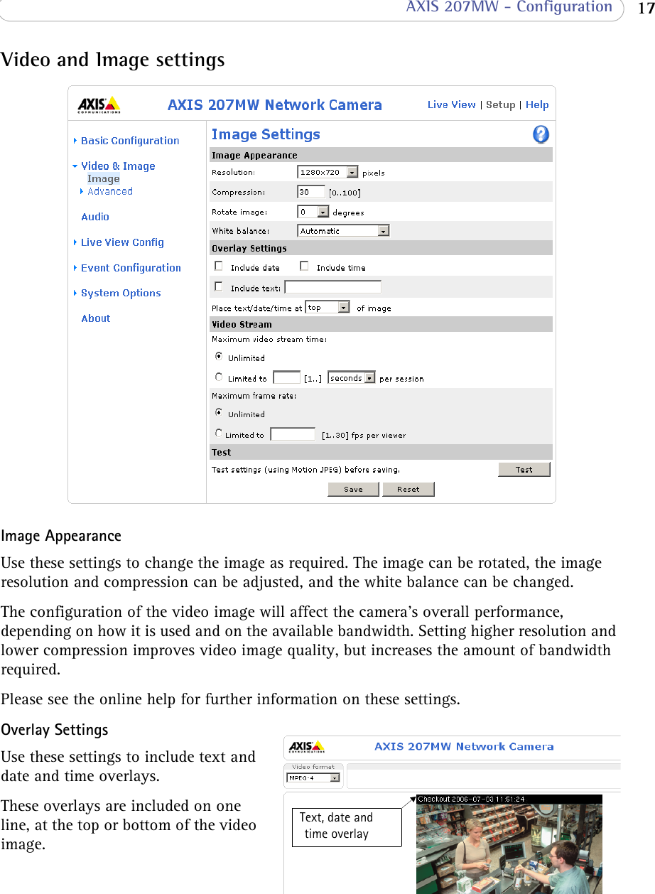  17 AXIS 207MW - ConfigurationVideo and Image settingsImage AppearanceUse these settings to change the image as required. The image can be rotated, the image resolution and compression can be adjusted, and the white balance can be changed.The configuration of the video image will affect the camera’s overall performance, depending on how it is used and on the available bandwidth. Setting higher resolution and lower compression improves video image quality, but increases the amount of bandwidth required. Please see the online help for further information on these settings. Overlay SettingsUse these settings to include text and date and time overlays. These overlays are included on one line, at the top or bottom of the video image.Text, date and time overlay