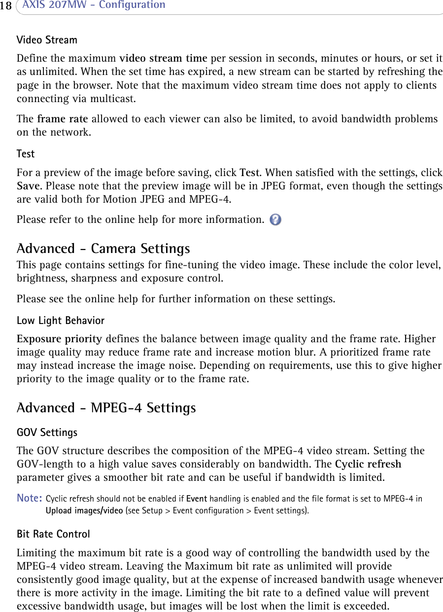  18  AXIS 207MW - ConfigurationVideo StreamDefine the maximum video stream time per session in seconds, minutes or hours, or set it as unlimited. When the set time has expired, a new stream can be started by refreshing the page in the browser. Note that the maximum video stream time does not apply to clients connecting via multicast.The frame rate allowed to each viewer can also be limited, to avoid bandwidth problems on the network. Test For a preview of the image before saving, click Test. When satisfied with the settings, click Save. Please note that the preview image will be in JPEG format, even though the settings are valid both for Motion JPEG and MPEG-4.Please refer to the online help for more information. Advanced - Camera SettingsThis page contains settings for fine-tuning the video image. These include the color level, brightness, sharpness and exposure control. Please see the online help for further information on these settings. Low Light BehaviorExposure priority defines the balance between image quality and the frame rate. Higher image quality may reduce frame rate and increase motion blur. A prioritized frame rate may instead increase the image noise. Depending on requirements, use this to give higher priority to the image quality or to the frame rate.Advanced - MPEG-4 SettingsGOV SettingsThe GOV structure describes the composition of the MPEG-4 video stream. Setting the GOV-length to a high value saves considerably on bandwidth. The Cyclic refresh parameter gives a smoother bit rate and can be useful if bandwidth is limited.Note: Cyclic refresh should not be enabled if Event handling is enabled and the file format is set to MPEG-4 in Upload images/video (see Setup &gt; Event configuration &gt; Event settings).Bit Rate ControlLimiting the maximum bit rate is a good way of controlling the bandwidth used by the MPEG-4 video stream. Leaving the Maximum bit rate as unlimited will provide consistently good image quality, but at the expense of increased bandwith usage whenever there is more activity in the image. Limiting the bit rate to a defined value will prevent excessive bandwidth usage, but images will be lost when the limit is exceeded.