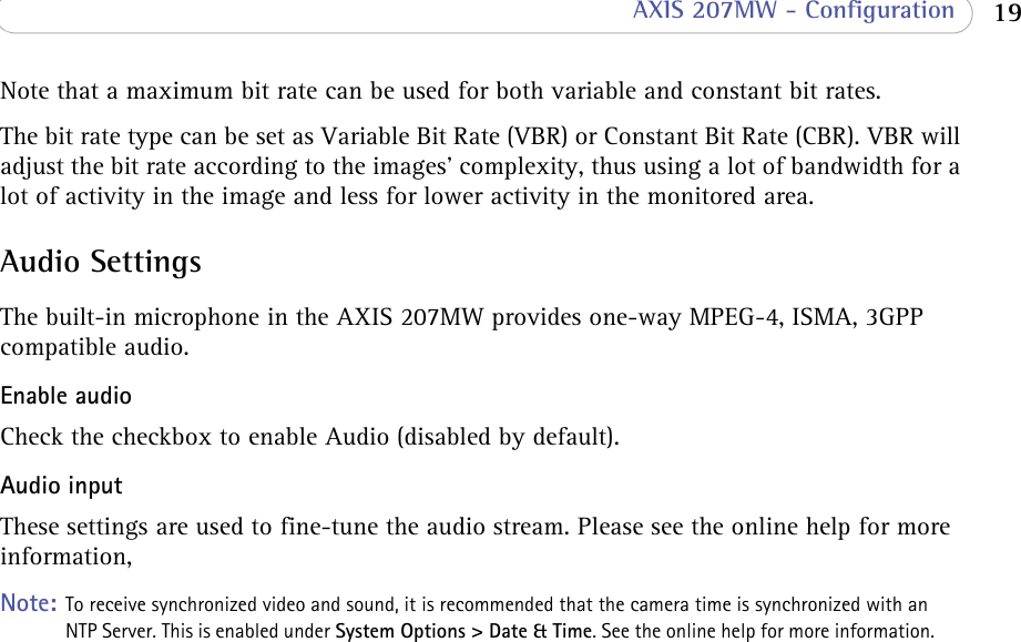  19 AXIS 207MW - ConfigurationNote that a maximum bit rate can be used for both variable and constant bit rates.The bit rate type can be set as Variable Bit Rate (VBR) or Constant Bit Rate (CBR). VBR will adjust the bit rate according to the images&apos; complexity, thus using a lot of bandwidth for a lot of activity in the image and less for lower activity in the monitored area.Audio SettingsThe built-in microphone in the AXIS 207MW provides one-way MPEG-4, ISMA, 3GPP compatible audio.Enable audioCheck the checkbox to enable Audio (disabled by default).Audio inputThese settings are used to fine-tune the audio stream. Please see the online help for more information,Note: To receive synchronized video and sound, it is recommended that the camera time is synchronized with an NTP Server. This is enabled under System Options &gt; Date &amp; Time. See the online help for more information.