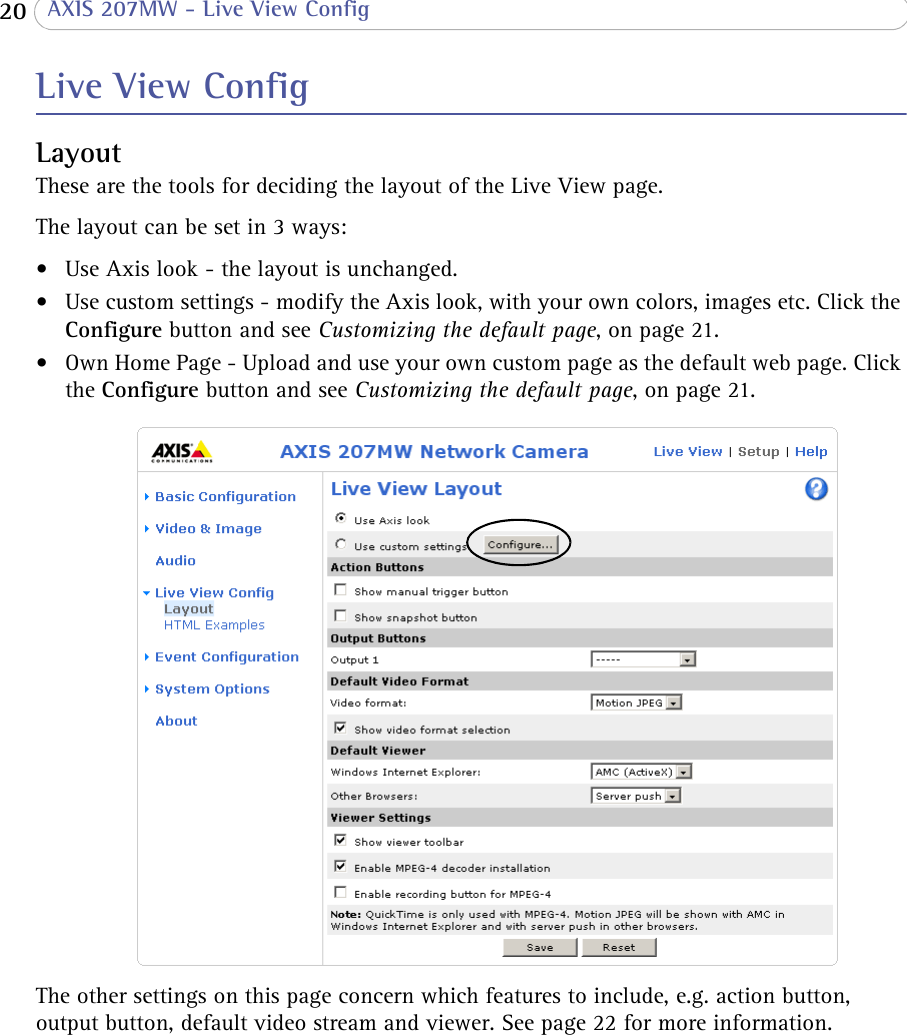  20  AXIS 207MW - Live View ConfigLive View ConfigLayoutThese are the tools for deciding the layout of the Live View page. The layout can be set in 3 ways:• Use Axis look - the layout is unchanged.• Use custom settings - modify the Axis look, with your own colors, images etc. Click the Configure button and see Customizing the default page, on page 21.• Own Home Page - Upload and use your own custom page as the default web page. Click the Configure button and see Customizing the default page, on page 21.The other settings on this page concern which features to include, e.g. action button, output button, default video stream and viewer. See page 22 for more information.