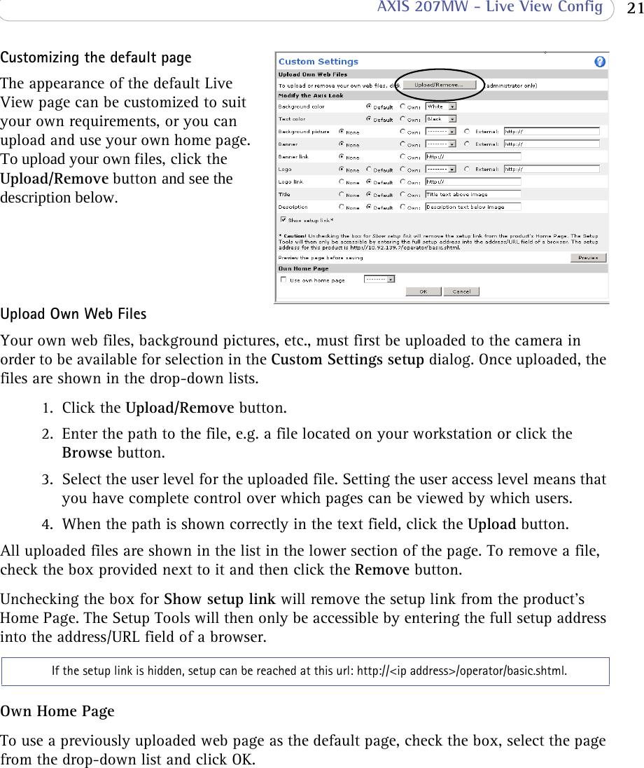  21 AXIS 207MW - Live View ConfigCustomizing the default pageThe appearance of the default Live View page can be customized to suit your own requirements, or you can upload and use your own home page. To upload your own files, click the Upload/Remove button and see the description below.  Upload Own Web FilesYour own web files, background pictures, etc., must first be uploaded to the camera in order to be available for selection in the Custom Settings setup dialog. Once uploaded, the files are shown in the drop-down lists.1. Click the Upload/Remove button.2. Enter the path to the file, e.g. a file located on your workstation or click the Browse button.3. Select the user level for the uploaded file. Setting the user access level means that you have complete control over which pages can be viewed by which users.4. When the path is shown correctly in the text field, click the Upload button.All uploaded files are shown in the list in the lower section of the page. To remove a file, check the box provided next to it and then click the Remove button.Unchecking the box for Show setup link will remove the setup link from the product&apos;s Home Page. The Setup Tools will then only be accessible by entering the full setup address into the address/URL field of a browser.Own Home PageTo use a previously uploaded web page as the default page, check the box, select the page from the drop-down list and click OK.    If the setup link is hidden, setup can be reached at this url: http://&lt;ip address&gt;/operator/basic.shtml. 