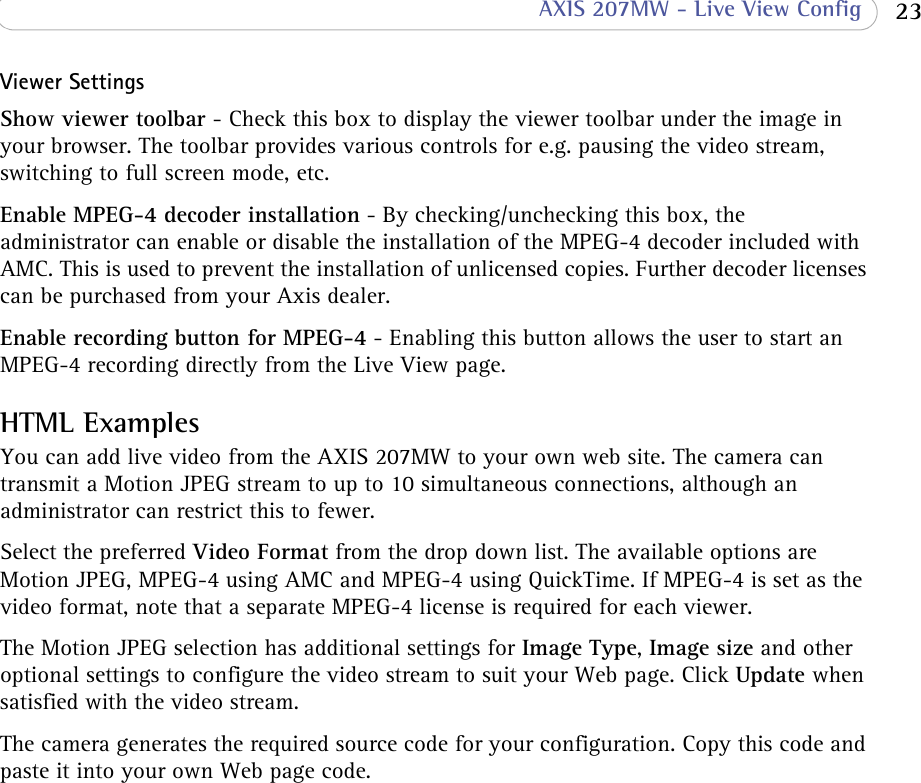  23 AXIS 207MW - Live View ConfigViewer SettingsShow viewer toolbar - Check this box to display the viewer toolbar under the image in your browser. The toolbar provides various controls for e.g. pausing the video stream, switching to full screen mode, etc.Enable MPEG-4 decoder installation - By checking/unchecking this box, the administrator can enable or disable the installation of the MPEG-4 decoder included with AMC. This is used to prevent the installation of unlicensed copies. Further decoder licenses can be purchased from your Axis dealer. Enable recording button for MPEG-4 - Enabling this button allows the user to start an MPEG-4 recording directly from the Live View page.HTML ExamplesYou can add live video from the AXIS 207MW to your own web site. The camera can transmit a Motion JPEG stream to up to 10 simultaneous connections, although an administrator can restrict this to fewer. Select the preferred Video Format from the drop down list. The available options are Motion JPEG, MPEG-4 using AMC and MPEG-4 using QuickTime. If MPEG-4 is set as the video format, note that a separate MPEG-4 license is required for each viewer.The Motion JPEG selection has additional settings for Image Type, Image size and other optional settings to configure the video stream to suit your Web page. Click Update when satisfied with the video stream. The camera generates the required source code for your configuration. Copy this code and paste it into your own Web page code.