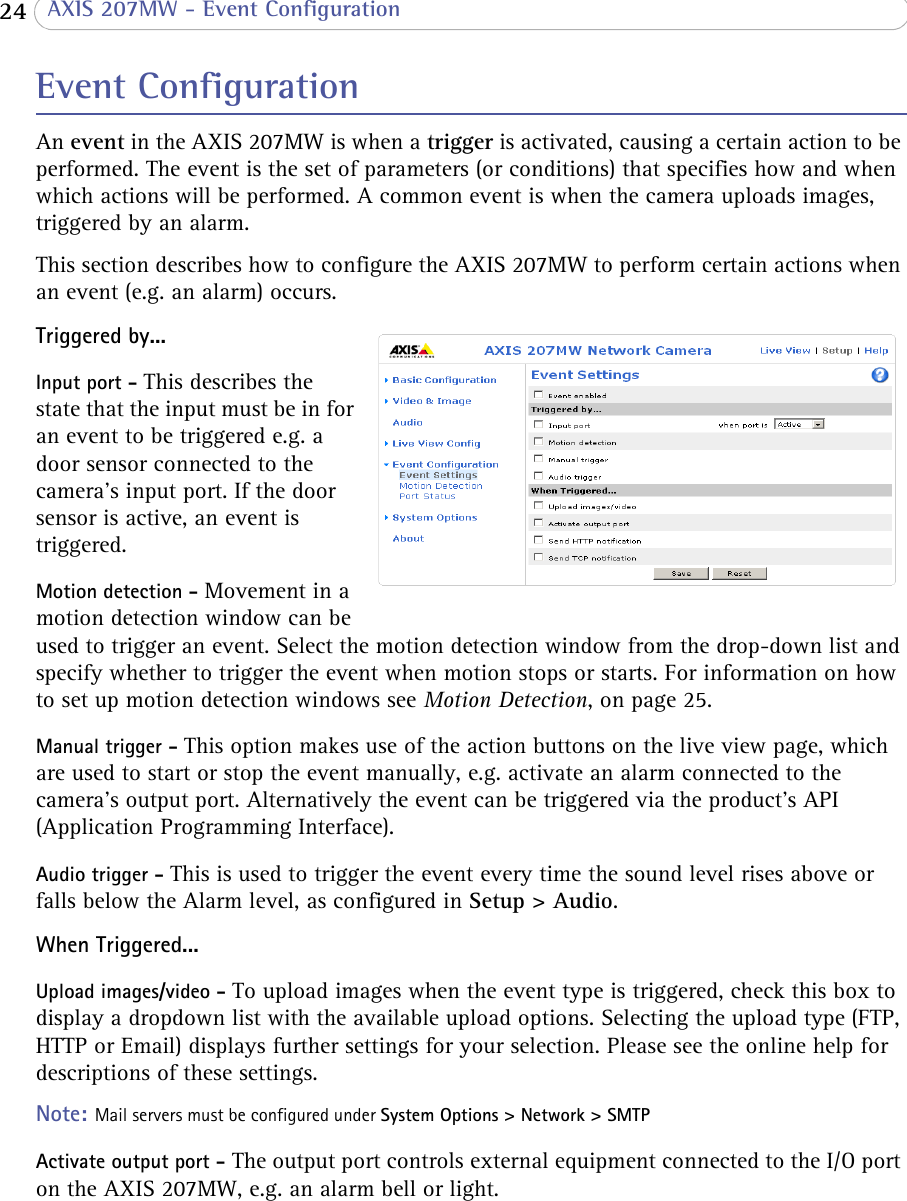  24  AXIS 207MW - Event ConfigurationEvent ConfigurationAn event in the AXIS 207MW is when a trigger is activated, causing a certain action to be performed. The event is the set of parameters (or conditions) that specifies how and when which actions will be performed. A common event is when the camera uploads images, triggered by an alarm.This section describes how to configure the AXIS 207MW to perform certain actions when an event (e.g. an alarm) occurs.Triggered by...Input port - This describes the state that the input must be in for an event to be triggered e.g. a door sensor connected to the camera’s input port. If the door sensor is active, an event is triggered.Motion detection - Movement in a motion detection window can be used to trigger an event. Select the motion detection window from the drop-down list and specify whether to trigger the event when motion stops or starts. For information on how to set up motion detection windows see Motion Detection, on page 25.Manual trigger - This option makes use of the action buttons on the live view page, which are used to start or stop the event manually, e.g. activate an alarm connected to the camera’s output port. Alternatively the event can be triggered via the product&apos;s API (Application Programming Interface).Audio trigger - This is used to trigger the event every time the sound level rises above or falls below the Alarm level, as configured in Setup &gt; Audio.When Triggered...Upload images/video - To upload images when the event type is triggered, check this box to display a dropdown list with the available upload options. Selecting the upload type (FTP, HTTP or Email) displays further settings for your selection. Please see the online help for descriptions of these settings.Note: Mail servers must be configured under System Options &gt; Network &gt; SMTPActivate output port - The output port controls external equipment connected to the I/O port on the AXIS 207MW, e.g. an alarm bell or light.