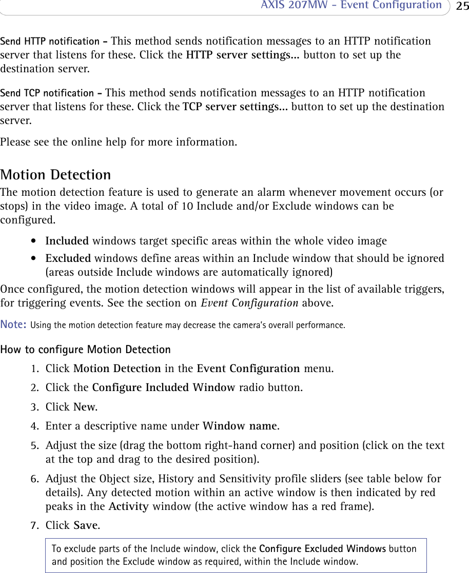  25 AXIS 207MW - Event ConfigurationSend HTTP notification - This method sends notification messages to an HTTP notification server that listens for these. Click the HTTP server settings... button to set up the destination server.Send TCP notification - This method sends notification messages to an HTTP notification server that listens for these. Click the TCP server settings... button to set up the destination server.Please see the online help for more information.Motion DetectionThe motion detection feature is used to generate an alarm whenever movement occurs (or stops) in the video image. A total of 10 Include and/or Exclude windows can be configured.•Included windows target specific areas within the whole video image•Excluded windows define areas within an Include window that should be ignored (areas outside Include windows are automatically ignored)Once configured, the motion detection windows will appear in the list of available triggers, for triggering events. See the section on Event Configuration above.Note: Using the motion detection feature may decrease the camera’s overall performance.How to configure Motion Detection1. Click Motion Detection in the Event Configuration menu.2. Click the Configure Included Window radio button.3. Click New.4. Enter a descriptive name under Window name.5. Adjust the size (drag the bottom right-hand corner) and position (click on the text at the top and drag to the desired position).6. Adjust the Object size, History and Sensitivity profile sliders (see table below for details). Any detected motion within an active window is then indicated by red peaks in the Activity window (the active window has a red frame).7. Click Save.To exclude parts of the Include window, click the Configure Excluded Windows button and position the Exclude window as required, within the Include window.