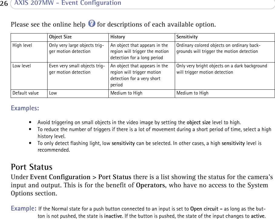  26  AXIS 207MW - Event ConfigurationPlease see the online help  for descriptions of each available option.Object Size History SensitivityHigh level Only very large objects trig-ger motion detectionAn object that appears in the region will trigger the motion detection for a long periodOrdinary colored objects on ordinary back-grounds will trigger the motion detectionLow level Even very small objects trig-ger motion detectionAn object that appears in the region will trigger motion detection for a very short periodOnly very bright objects on a dark background will trigger motion detectionDefault value Low Medium to High Medium to HighExamples: • Avoid triggering on small objects in the video image by setting the object size level to high.• To reduce the number of triggers if there is a lot of movement during a short period of time, select a high history level.• To only detect flashing light, low sensitivity can be selected. In other cases, a high sensitivity level is recommended.Port StatusUnder Event Configuration &gt; Port Status there is a list showing the status for the camera’s input and output. This is for the benefit of Operators, who have no access to the System Options section.Example: If the Normal state for a push button connected to an input is set to Open circuit - as long as the but-ton is not pushed, the state is inactive. If the button is pushed, the state of the input changes to active.