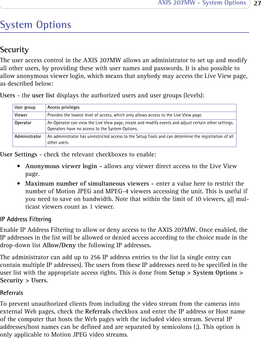  27 AXIS 207MW - System OptionsSystem OptionsSecurityThe user access control in the AXIS 207MW allows an administrator to set up and modify all other users, by providing these with user names and passwords. It is also possible to allow anonymous viewer login, which means that anybody may access the Live View page, as described below:Users - the user list displays the authorized users and user groups (levels):Provides the lowest level of access, which only allows access to the Live View page.An Operator can view the Live View page, create and modify events and adjust certain other settings. Operators have no access to the System Options.An administrator has unrestricted access to the Setup Tools and can determine the registration of all other users. User Settings - check the relevant checkboxes to enable:•Anonymous viewer login - allows any viewer direct access to the Live View page.•Maximum number of simultaneous viewers - enter a value here to restrict the number of Motion JPEG and MPEG-4 viewers accessing the unit. This is useful if you need to save on bandwidth. Note that within the limit of 10 viewers, all mul-ticast viewers count as 1 viewer.IP Address FilteringEnable IP Address Filtering to allow or deny access to the AXIS 207MW. Once enabled, the IP addresses in the list will be allowed or denied access according to the choice made in the drop-down list Allow/Deny the following IP addresses. The administrator can add up to 256 IP address entries to the list (a single entry can contain multiple IP addresses). The users from these IP addresses need to be specified in the user list with the appropriate access rights. This is done from Setup &gt; System Options &gt; Security &gt; Users. ReferralsTo prevent unauthorized clients from including the video stream from the cameras into external Web pages, check the Referrals checkbox and enter the IP address or Host name of the computer that hosts the Web pages with the included video stream. Several IP addresses/host names can be defined and are separated by semicolons (;). This option is only applicable to Motion JPEG video streams.User group Access privilegesViewerOperatorAdministrator