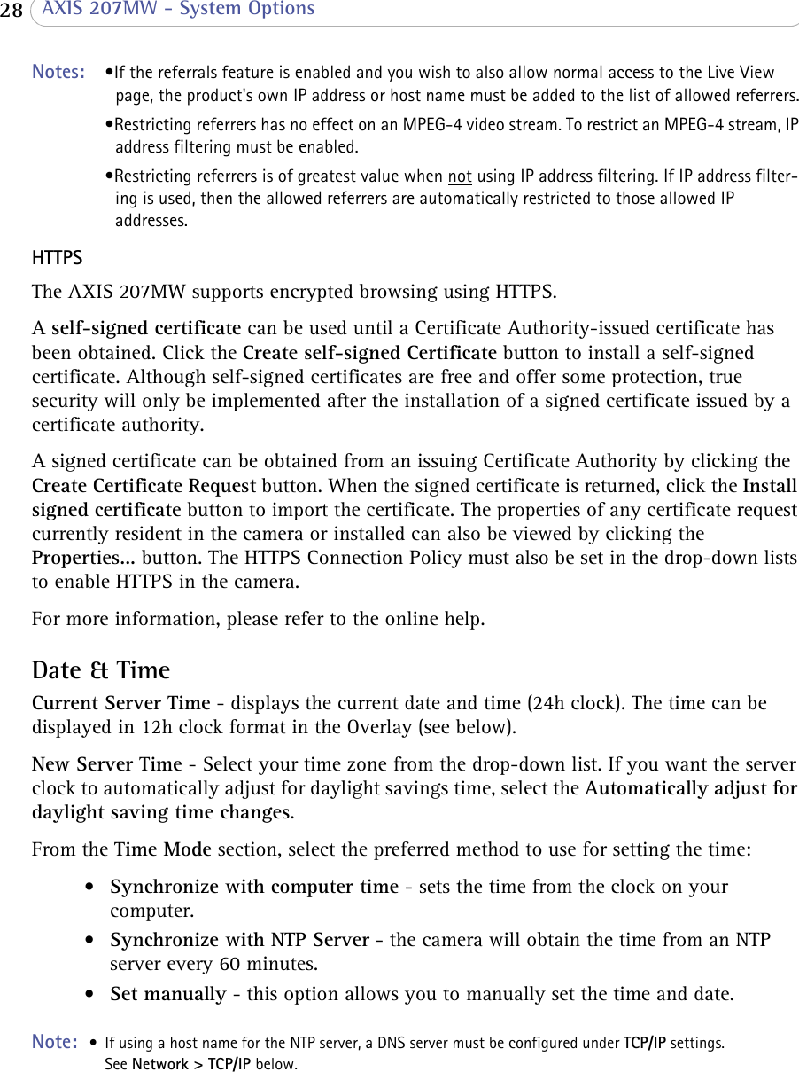  28  AXIS 207MW - System OptionsNotes:  •If the referrals feature is enabled and you wish to also allow normal access to the Live View page, the product&apos;s own IP address or host name must be added to the list of allowed referrers.•Restricting referrers has no effect on an MPEG-4 video stream. To restrict an MPEG-4 stream, IP address filtering must be enabled.•Restricting referrers is of greatest value when not using IP address filtering. If IP address filter-ing is used, then the allowed referrers are automatically restricted to those allowed IP addresses.HTTPSThe AXIS 207MW supports encrypted browsing using HTTPS. A self-signed certificate can be used until a Certificate Authority-issued certificate has been obtained. Click the Create self-signed Certificate button to install a self-signed certificate. Although self-signed certificates are free and offer some protection, true security will only be implemented after the installation of a signed certificate issued by a certificate authority. A signed certificate can be obtained from an issuing Certificate Authority by clicking the Create Certificate Request button. When the signed certificate is returned, click the Install signed certificate button to import the certificate. The properties of any certificate request currently resident in the camera or installed can also be viewed by clicking the Properties... button. The HTTPS Connection Policy must also be set in the drop-down lists to enable HTTPS in the camera.For more information, please refer to the online help. Date &amp; TimeCurrent Server Time - displays the current date and time (24h clock). The time can be displayed in 12h clock format in the Overlay (see below).New Server Time - Select your time zone from the drop-down list. If you want the server clock to automatically adjust for daylight savings time, select the Automatically adjust for daylight saving time changes. From the Time Mode section, select the preferred method to use for setting the time:•Synchronize with computer time - sets the time from the clock on your computer. •Synchronize with NTP Server - the camera will obtain the time from an NTP server every 60 minutes.•Set manually - this option allows you to manually set the time and date.Note:  • If using a host name for the NTP server, a DNS server must be configured under TCP/IP settings.  See Network &gt; TCP/IP below.