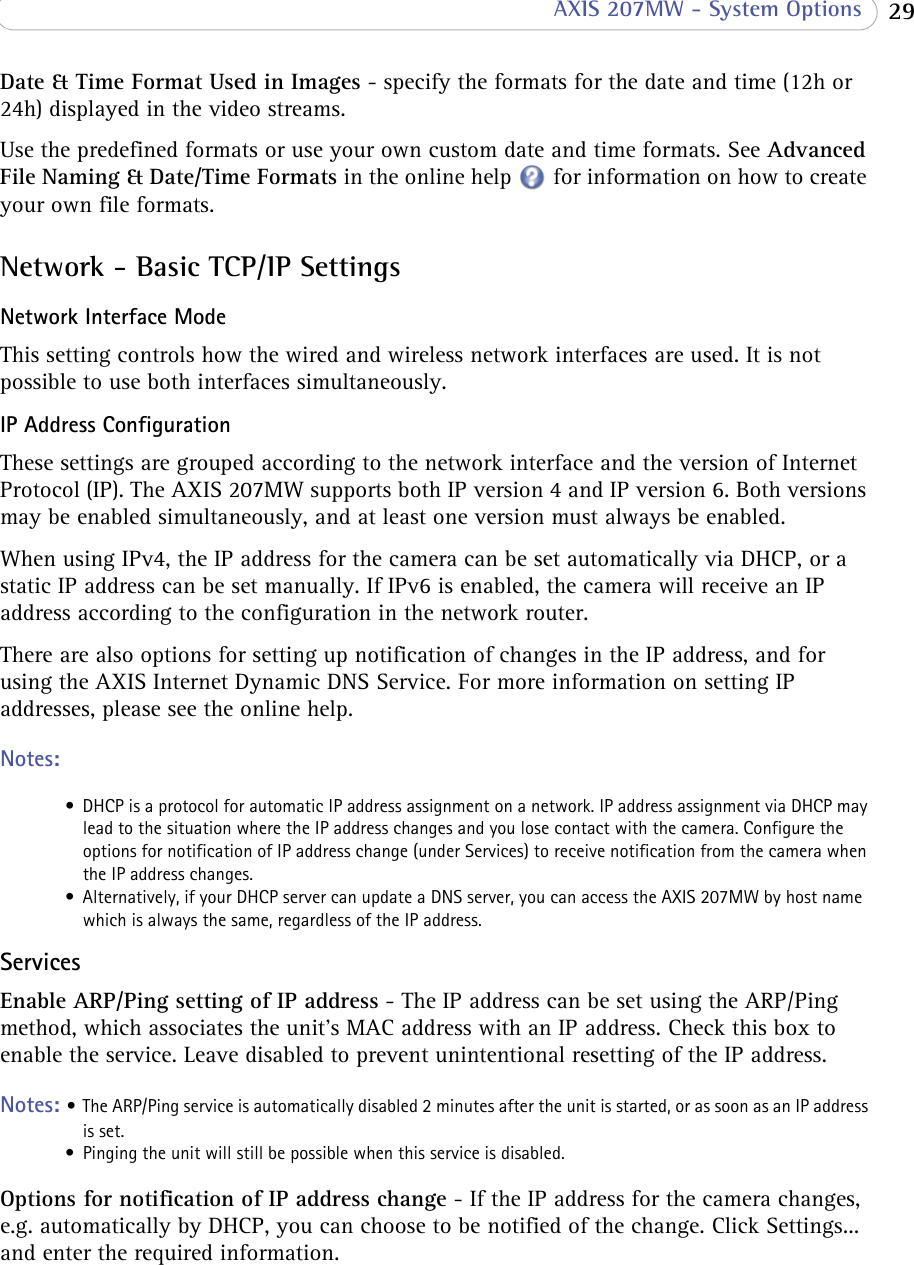  29 AXIS 207MW - System OptionsDate &amp; Time Format Used in Images - specify the formats for the date and time (12h or 24h) displayed in the video streams.Use the predefined formats or use your own custom date and time formats. See Advanced File Naming &amp; Date/Time Formats in the online help for information on how to create your own file formats.Network - Basic TCP/IP SettingsNetwork Interface ModeThis setting controls how the wired and wireless network interfaces are used. It is not possible to use both interfaces simultaneously.IP Address ConfigurationThese settings are grouped according to the network interface and the version of Internet Protocol (IP). The AXIS 207MW supports both IP version 4 and IP version 6. Both versions may be enabled simultaneously, and at least one version must always be enabled. When using IPv4, the IP address for the camera can be set automatically via DHCP, or a static IP address can be set manually. If IPv6 is enabled, the camera will receive an IP address according to the configuration in the network router.There are also options for setting up notification of changes in the IP address, and for using the AXIS Internet Dynamic DNS Service. For more information on setting IP addresses, please see the online help.Notes: • DHCP is a protocol for automatic IP address assignment on a network. IP address assignment via DHCP may lead to the situation where the IP address changes and you lose contact with the camera. Configure the options for notification of IP address change (under Services) to receive notification from the camera when the IP address changes.• Alternatively, if your DHCP server can update a DNS server, you can access the AXIS 207MW by host name which is always the same, regardless of the IP address.ServicesEnable ARP/Ping setting of IP address - The IP address can be set using the ARP/Ping method, which associates the unit&apos;s MAC address with an IP address. Check this box to enable the service. Leave disabled to prevent unintentional resetting of the IP address.Notes: • The ARP/Ping service is automatically disabled 2 minutes after the unit is started, or as soon as an IP address is set.• Pinging the unit will still be possible when this service is disabled.Options for notification of IP address change - If the IP address for the camera changes, e.g. automatically by DHCP, you can choose to be notified of the change. Click Settings... and enter the required information.