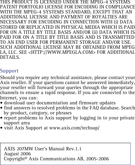 THIS PRODUCT IS LICENSED UNDER THE MPEG-4 SYSTEMS PATENT PORTFOLIO LICENSE FOR ENCODING IN COMPLIANCE WITH THE MPEG-4 SYSTEMS STANDARD, EXCEPT THAT AN ADDITIONAL LICENSE AND PAYMENT OF ROYALTIES ARE NECESSARY FOR ENCODING IN CONNECTION WITH (i) DATA STORED OR REPLICATED IN PHYSICAL MEDIA WHICH IS PAID FOR ON A TITLE BY TITLE BASIS AND/OR (ii) DATA WHICH IS PAID FOR ON A TITLE BY TITLE BASIS AND IS TRANSMITTED TO AN END USER FOR PERMANENT STORAGE AND/OR USE. SUCH ADDITIONAL LICENSE MAY BE OBTAINED FROM MPEG LA, LLC. SEE &lt;HTTP://WWW.MPEGLA.COM&gt; FOR ADDITIONAL DETAILS.SupportShould you require any technical assistance, please contact your Axis reseller. If your questions cannot be answered immediately, your reseller will forward your queries through the appropriate channels to ensure a rapid response. If you are connected to the Internet, you can:• download user documentation and firmware updates• find answers to resolved problems in the FAQ database. Search by product, category, or phrases• report problems to Axis support by logging in to your private support area• visit Axis Support at www.axis.com/techsup/AXIS 207MW User’s Manual Rev.1.1 August 2006                     Copyright© Axis Communications AB, 2005-2006