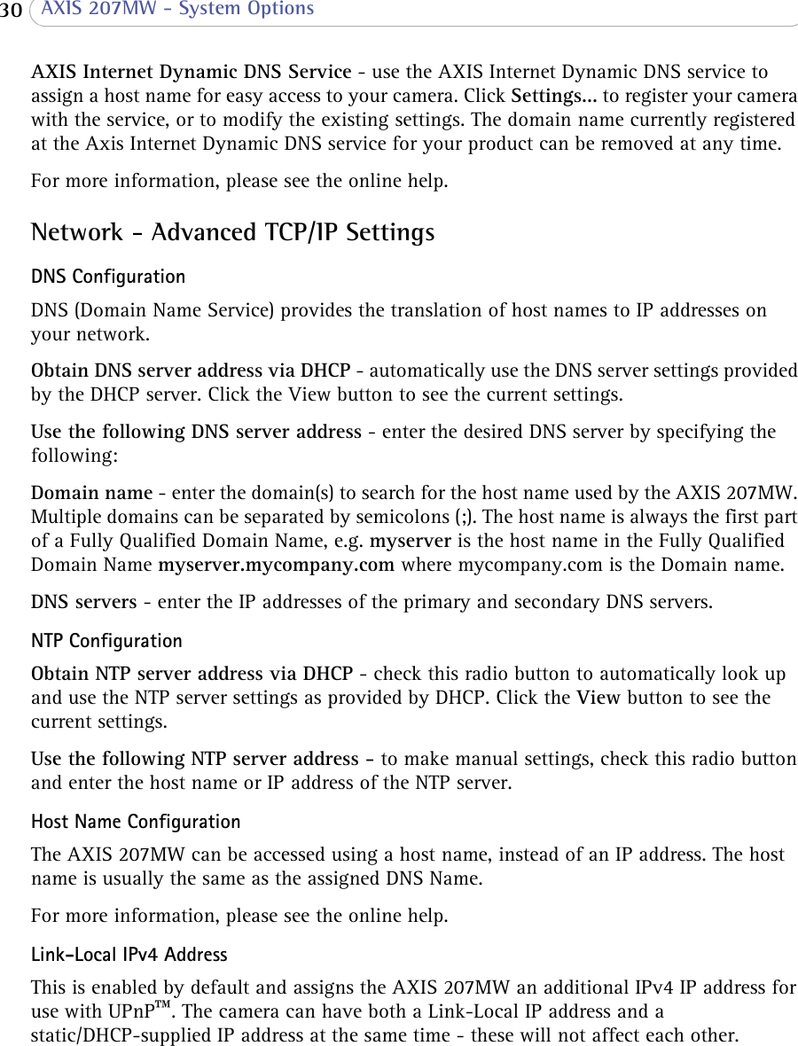  30  AXIS 207MW - System OptionsAXIS Internet Dynamic DNS Service - use the AXIS Internet Dynamic DNS service to assign a host name for easy access to your camera. Click Settings... to register your camera with the service, or to modify the existing settings. The domain name currently registered at the Axis Internet Dynamic DNS service for your product can be removed at any time.For more information, please see the online help.Network - Advanced TCP/IP SettingsDNS ConfigurationDNS (Domain Name Service) provides the translation of host names to IP addresses on your network.Obtain DNS server address via DHCP - automatically use the DNS server settings provided by the DHCP server. Click the View button to see the current settings.Use the following DNS server address - enter the desired DNS server by specifying the following:Domain name - enter the domain(s) to search for the host name used by the AXIS 207MW. Multiple domains can be separated by semicolons (;). The host name is always the first part of a Fully Qualified Domain Name, e.g. myserver is the host name in the Fully Qualified Domain Name myserver.mycompany.com where mycompany.com is the Domain name.DNS servers - enter the IP addresses of the primary and secondary DNS servers.NTP ConfigurationObtain NTP server address via DHCP - check this radio button to automatically look up and use the NTP server settings as provided by DHCP. Click the View button to see the current settings.Use the following NTP server address - to make manual settings, check this radio button and enter the host name or IP address of the NTP server.Host Name ConfigurationThe AXIS 207MW can be accessed using a host name, instead of an IP address. The host name is usually the same as the assigned DNS Name.For more information, please see the online help.Link-Local IPv4 AddressThis is enabled by default and assigns the AXIS 207MW an additional IPv4 IP address for use with UPnP™. The camera can have both a Link-Local IP address and a static/DHCP-supplied IP address at the same time - these will not affect each other.