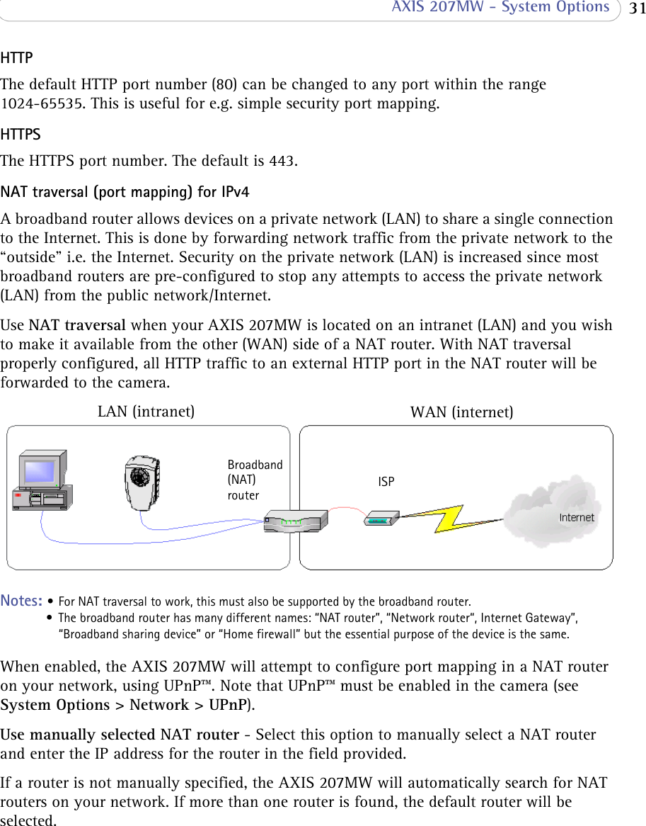  31 AXIS 207MW - System OptionsHTTP The default HTTP port number (80) can be changed to any port within the range 1024-65535. This is useful for e.g. simple security port mapping.HTTPS The HTTPS port number. The default is 443.NAT traversal (port mapping) for IPv4A broadband router allows devices on a private network (LAN) to share a single connection to the Internet. This is done by forwarding network traffic from the private network to the “outside” i.e. the Internet. Security on the private network (LAN) is increased since most broadband routers are pre-configured to stop any attempts to access the private network (LAN) from the public network/Internet.Use NAT traversal when your AXIS 207MW is located on an intranet (LAN) and you wish to make it available from the other (WAN) side of a NAT router. With NAT traversal properly configured, all HTTP traffic to an external HTTP port in the NAT router will be forwarded to the camera.LAN (intranet) WAN (internet)Broadband (NAT)router ISPNotes: • For NAT traversal to work, this must also be supported by the broadband router.• The broadband router has many different names: “NAT router”, “Network router“, Internet Gateway”, “Broadband sharing device” or “Home firewall” but the essential purpose of the device is the same.When enabled, the AXIS 207MW will attempt to configure port mapping in a NAT router on your network, using UPnP™. Note that UPnP™ must be enabled in the camera (see System Options &gt; Network &gt; UPnP).Use manually selected NAT router - Select this option to manually select a NAT router and enter the IP address for the router in the field provided.If a router is not manually specified, the AXIS 207MW will automatically search for NAT routers on your network. If more than one router is found, the default router will be selected.