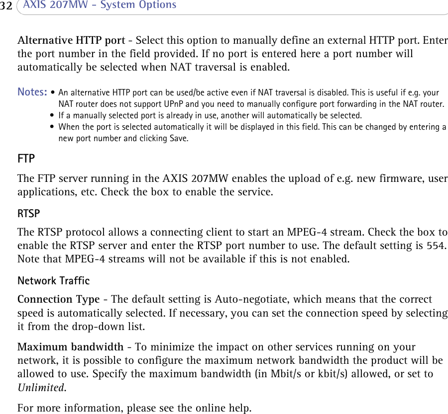  32  AXIS 207MW - System OptionsAlternative HTTP port - Select this option to manually define an external HTTP port. Enter the port number in the field provided. If no port is entered here a port number will automatically be selected when NAT traversal is enabled. Notes: • An alternative HTTP port can be used/be active even if NAT traversal is disabled. This is useful if e.g. your NAT router does not support UPnP and you need to manually configure port forwarding in the NAT router.• If a manually selected port is already in use, another will automatically be selected.• When the port is selected automatically it will be displayed in this field. This can be changed by entering a new port number and clicking Save.FTPThe FTP server running in the AXIS 207MW enables the upload of e.g. new firmware, user applications, etc. Check the box to enable the service. RTSPThe RTSP protocol allows a connecting client to start an MPEG-4 stream. Check the box to enable the RTSP server and enter the RTSP port number to use. The default setting is 554. Note that MPEG-4 streams will not be available if this is not enabled.Network TrafficConnection Type - The default setting is Auto-negotiate, which means that the correct speed is automatically selected. If necessary, you can set the connection speed by selecting it from the drop-down list.Maximum bandwidth - To minimize the impact on other services running on your network, it is possible to configure the maximum network bandwidth the product will be allowed to use. Specify the maximum bandwidth (in Mbit/s or kbit/s) allowed, or set to Unlimited. For more information, please see the online help.