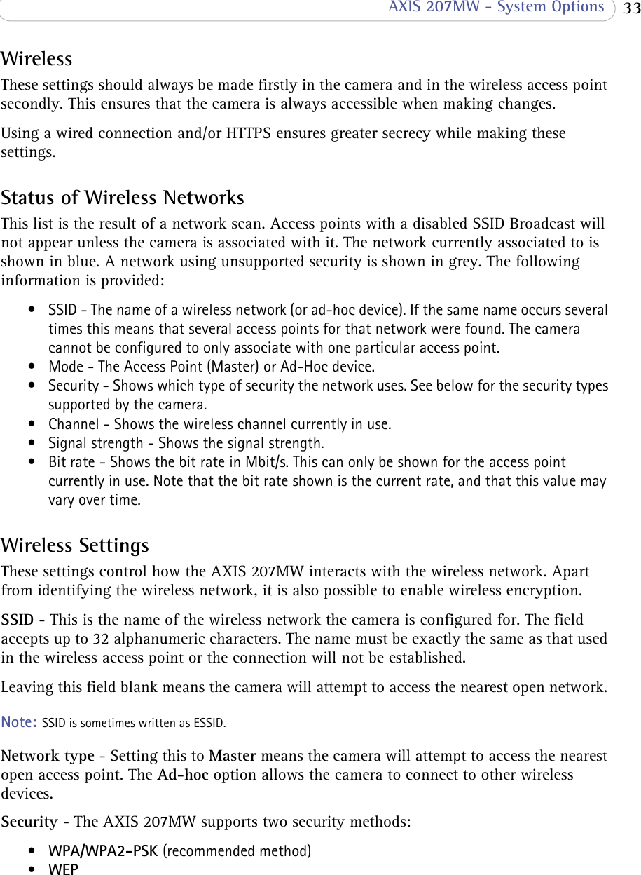  33 AXIS 207MW - System OptionsWirelessThese settings should always be made firstly in the camera and in the wireless access point secondly. This ensures that the camera is always accessible when making changes. Using a wired connection and/or HTTPS ensures greater secrecy while making these settings.Status of Wireless NetworksThis list is the result of a network scan. Access points with a disabled SSID Broadcast will not appear unless the camera is associated with it. The network currently associated to is shown in blue. A network using unsupported security is shown in grey. The following information is provided:• SSID - The name of a wireless network (or ad-hoc device). If the same name occurs several times this means that several access points for that network were found. The camera cannot be configured to only associate with one particular access point.• Mode - The Access Point (Master) or Ad-Hoc device. • Security - Shows which type of security the network uses. See below for the security types supported by the camera.• Channel - Shows the wireless channel currently in use.• Signal strength - Shows the signal strength.• Bit rate - Shows the bit rate in Mbit/s. This can only be shown for the access point currently in use. Note that the bit rate shown is the current rate, and that this value may vary over time.Wireless SettingsThese settings control how the AXIS 207MW interacts with the wireless network. Apart from identifying the wireless network, it is also possible to enable wireless encryption.SSID - This is the name of the wireless network the camera is configured for. The field accepts up to 32 alphanumeric characters. The name must be exactly the same as that used in the wireless access point or the connection will not be established. Leaving this field blank means the camera will attempt to access the nearest open network. Note: SSID is sometimes written as ESSID. Network type - Setting this to Master means the camera will attempt to access the nearest open access point. The Ad-hoc option allows the camera to connect to other wireless devices.Security - The AXIS 207MW supports two security methods:•WPA/WPA2-PSK (recommended method)•WEP