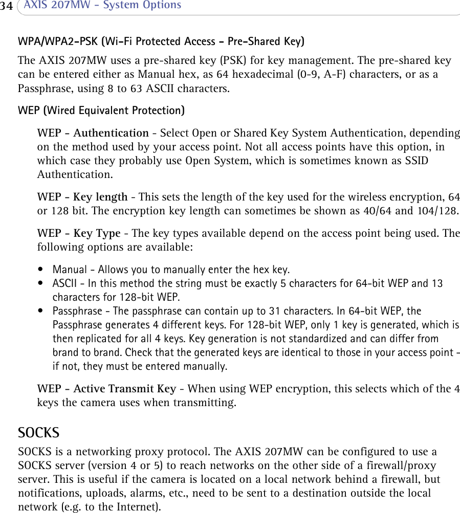  34  AXIS 207MW - System OptionsWPA/WPA2-PSK (Wi-Fi Protected Access - Pre-Shared Key)The AXIS 207MW uses a pre-shared key (PSK) for key management. The pre-shared key can be entered either as Manual hex, as 64 hexadecimal (0-9, A-F) characters, or as a Passphrase, using 8 to 63 ASCII characters.WEP (Wired Equivalent Protection)WEP - Authentication - Select Open or Shared Key System Authentication, depending on the method used by your access point. Not all access points have this option, in which case they probably use Open System, which is sometimes known as SSID Authentication.WEP - Key length - This sets the length of the key used for the wireless encryption, 64 or 128 bit. The encryption key length can sometimes be shown as 40/64 and 104/128. WEP - Key Type - The key types available depend on the access point being used. The following options are available: • Manual - Allows you to manually enter the hex key. • ASCII - In this method the string must be exactly 5 characters for 64-bit WEP and 13 characters for 128-bit WEP. • Passphrase - The passphrase can contain up to 31 characters. In 64-bit WEP, the Passphrase generates 4 different keys. For 128-bit WEP, only 1 key is generated, which is then replicated for all 4 keys. Key generation is not standardized and can differ from brand to brand. Check that the generated keys are identical to those in your access point - if not, they must be entered manually.WEP - Active Transmit Key - When using WEP encryption, this selects which of the 4 keys the camera uses when transmitting.SOCKSSOCKS is a networking proxy protocol. The AXIS 207MW can be configured to use a SOCKS server (version 4 or 5) to reach networks on the other side of a firewall/proxy server. This is useful if the camera is located on a local network behind a firewall, but notifications, uploads, alarms, etc., need to be sent to a destination outside the local network (e.g. to the Internet).