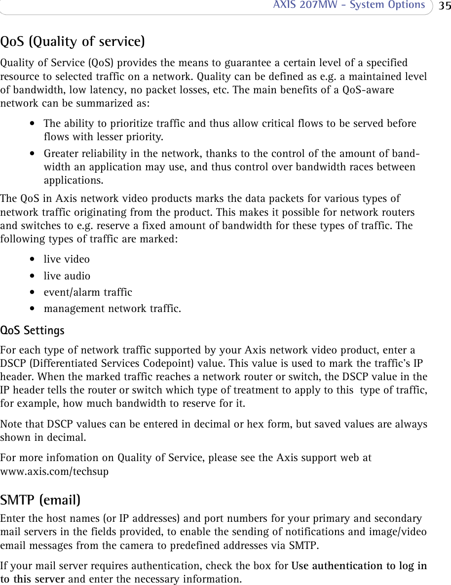  35 AXIS 207MW - System OptionsQoS (Quality of service)Quality of Service (QoS) provides the means to guarantee a certain level of a specified resource to selected traffic on a network. Quality can be defined as e.g. a maintained level of bandwidth, low latency, no packet losses, etc. The main benefits of a QoS-aware network can be summarized as:• The ability to prioritize traffic and thus allow critical flows to be served before flows with lesser priority.• Greater reliability in the network, thanks to the control of the amount of band-width an application may use, and thus control over bandwidth races between applications.The QoS in Axis network video products marks the data packets for various types of network traffic originating from the product. This makes it possible for network routers and switches to e.g. reserve a fixed amount of bandwidth for these types of traffic. The following types of traffic are marked:• live video• live audio• event/alarm traffic• management network traffic.QoS Settings  For each type of network traffic supported by your Axis network video product, enter a DSCP (Differentiated Services Codepoint) value. This value is used to mark the traffic’s IP header. When the marked traffic reaches a network router or switch, the DSCP value in the IP header tells the router or switch which type of treatment to apply to this  type of traffic, for example, how much bandwidth to reserve for it.  Note that DSCP values can be entered in decimal or hex form, but saved values are always shown in decimal.For more infomation on Quality of Service, please see the Axis support web at www.axis.com/techsupSMTP (email)Enter the host names (or IP addresses) and port numbers for your primary and secondary mail servers in the fields provided, to enable the sending of notifications and image/video email messages from the camera to predefined addresses via SMTP.If your mail server requires authentication, check the box for Use authentication to log in to this server and enter the necessary information.