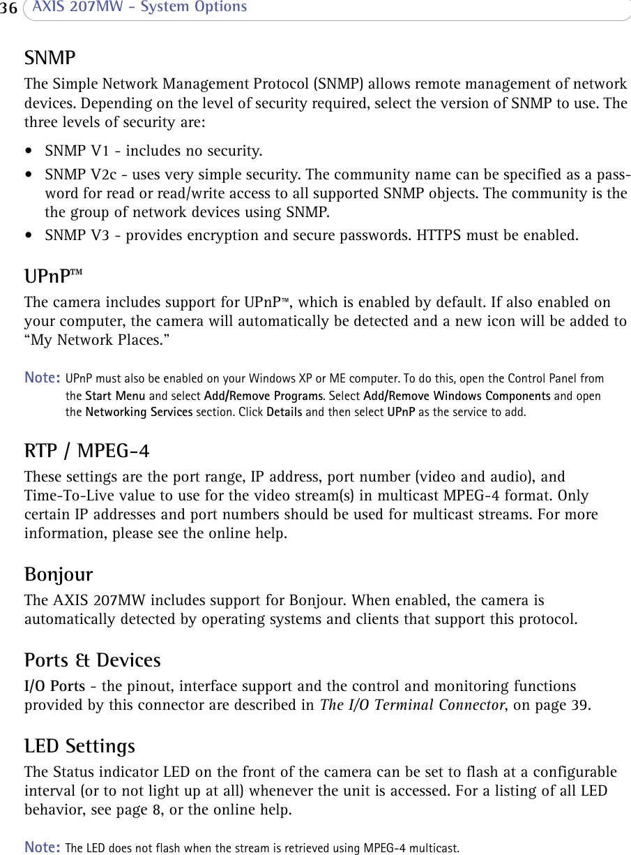  36  AXIS 207MW - System OptionsSNMPThe Simple Network Management Protocol (SNMP) allows remote management of network devices. Depending on the level of security required, select the version of SNMP to use. The three levels of security are:• SNMP V1 - includes no security.• SNMP V2c - uses very simple security. The community name can be specified as a pass-word for read or read/write access to all supported SNMP objects. The community is the the group of network devices using SNMP.• SNMP V3 - provides encryption and secure passwords. HTTPS must be enabled.UPnP™The camera includes support for UPnP™, which is enabled by default. If also enabled on your computer, the camera will automatically be detected and a new icon will be added to “My Network Places.” Note: UPnP must also be enabled on your Windows XP or ME computer. To do this, open the Control Panel from the Start Menu and select Add/Remove Programs. Select Add/Remove Windows Components and open the Networking Services section. Click Details and then select UPnP as the service to add.RTP / MPEG-4These settings are the port range, IP address, port number (video and audio), and Time-To-Live value to use for the video stream(s) in multicast MPEG-4 format. Only certain IP addresses and port numbers should be used for multicast streams. For more information, please see the online help.BonjourThe AXIS 207MW includes support for Bonjour. When enabled, the camera is automatically detected by operating systems and clients that support this protocol. Ports &amp; DevicesI/O Ports - the pinout, interface support and the control and monitoring functions provided by this connector are described in The I/O Terminal Connector, on page 39.LED SettingsThe Status indicator LED on the front of the camera can be set to flash at a configurable interval (or to not light up at all) whenever the unit is accessed. For a listing of all LED behavior, see page 8, or the online help.Note: The LED does not flash when the stream is retrieved using MPEG-4 multicast.