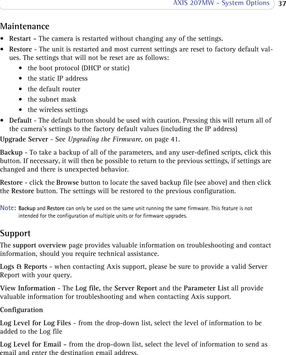  37 AXIS 207MW - System OptionsMaintenance• Restart - The camera is restarted without changing any of the settings.• Restore - The unit is restarted and most current settings are reset to factory default val-ues. The settings that will not be reset are as follows:• the boot protocol (DHCP or static)• the static IP address• the default router•the subnet mask• the wireless settings•Default - The default button should be used with caution. Pressing this will return all of the camera&apos;s settings to the factory default values (including the IP address)Upgrade Server - See Upgrading the Firmware, on page 41.Backup - To take a backup of all of the parameters, and any user-defined scripts, click this button. If necessary, it will then be possible to return to the previous settings, if settings are changed and there is unexpected behavior.Restore - click the Browse button to locate the saved backup file (see above) and then click the Restore button. The settings will be restored to the previous configuration.Note: Backup and Restore can only be used on the same unit running the same firmware. This feature is not intended for the configuration of multiple units or for firmware upgrades.SupportThe support overview page provides valuable information on troubleshooting and contact information, should you require technical assistance.Logs &amp; Reports - when contacting Axis support, please be sure to provide a valid Server Report with your query.View Information - The Log file, the Server Report and the Parameter List all provide valuable information for troubleshooting and when contacting Axis support.ConfigurationLog Level for Log Files - from the drop-down list, select the level of information to be added to the Log fileLog Level for Email - from the drop-down list, select the level of information to send as email and enter the destination email address.