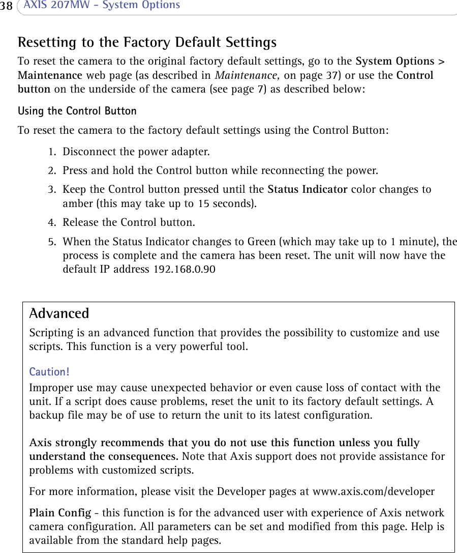  38  AXIS 207MW - System OptionsResetting to the Factory Default SettingsTo reset the camera to the original factory default settings, go to the System Options &gt; Maintenance web page (as described in Maintenance, on page 37) or use the Control button on the underside of the camera (see page 7) as described below:Using the Control ButtonTo reset the camera to the factory default settings using the Control Button:AdvancedScripting is an advanced function that provides the possibility to customize and use scripts. This function is a very powerful tool. Caution!Improper use may cause unexpected behavior or even cause loss of contact with the unit. If a script does cause problems, reset the unit to its factory default settings. A backup file may be of use to return the unit to its latest configuration.  Axis strongly recommends that you do not use this function unless you fully understand the consequences. Note that Axis support does not provide assistance for problems with customized scripts. For more information, please visit the Developer pages at www.axis.com/developerPlain Config - this function is for the advanced user with experience of Axis network camera configuration. All parameters can be set and modified from this page. Help is available from the standard help pages.1. Disconnect the power adapter.2. Press and hold the Control button while reconnecting the power.3. Keep the Control button pressed until the Status Indicator color changes to amber (this may take up to 15 seconds).4. Release the Control button.5. When the Status Indicator changes to Green (which may take up to 1 minute), the process is complete and the camera has been reset. The unit will now have the default IP address 192.168.0.90