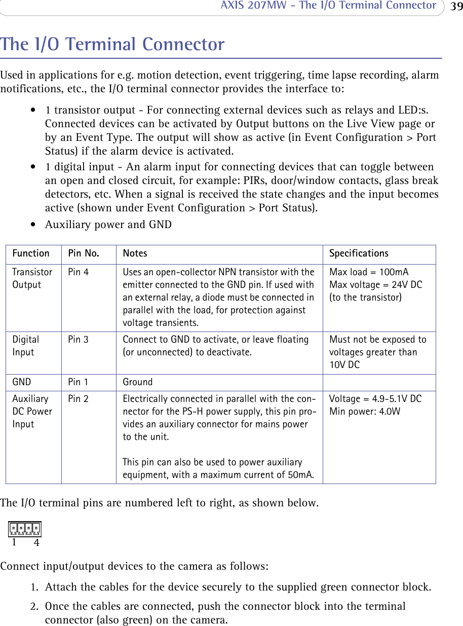  39 AXIS 207MW - The I/O Terminal ConnectorThe I/O Terminal ConnectorUsed in applications for e.g. motion detection, event triggering, time lapse recording, alarm notifications, etc., the I/O terminal connector provides the interface to: • 1 transistor output - For connecting external devices such as relays and LED:s. Connected devices can be activated by Output buttons on the Live View page or by an Event Type. The output will show as active (in Event Configuration &gt; Port Status) if the alarm device is activated.• 1 digital input - An alarm input for connecting devices that can toggle between an open and closed circuit, for example: PIRs, door/window contacts, glass break detectors, etc. When a signal is received the state changes and the input becomes active (shown under Event Configuration &gt; Port Status).• Auxiliary power and GNDTransistor OutputPin 4 Uses an open-collector NPN transistor with the emitter connected to the GND pin. If used with an external relay, a diode must be connected in parallel with the load, for protection against voltage transients.Max load = 100mA Max voltage = 24V DC  (to the transistor)Digital InputPin 3 Connect to GND to activate, or leave floating (or unconnected) to deactivate.Must not be exposed to voltages greater than 10V DCGND Pin 1 GroundAuxiliary DC Power InputPin 2 Electrically connected in parallel with the con-nector for the PS-H power supply, this pin pro-vides an auxiliary connector for mains power to the unit. This pin can also be used to power auxiliary equipment, with a maximum current of 50mA.Voltage = 4.9-5.1V DC Min power: 4.0W The I/O terminal pins are numbered left to right, as shown below.14Connect input/output devices to the camera as follows:1. Attach the cables for the device securely to the supplied green connector block.2. Once the cables are connected, push the connector block into the terminal connector (also green) on the camera. Function Pin No. Notes Specifications
