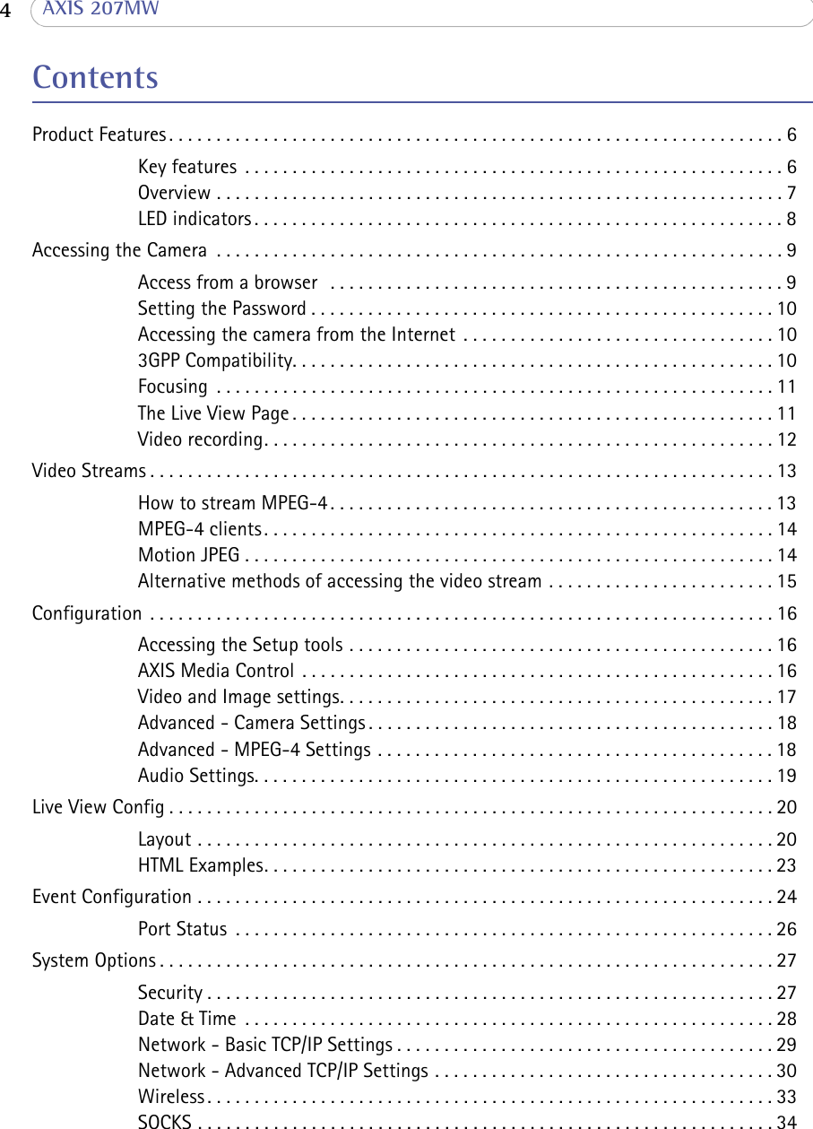  4  AXIS 207MWContentsProduct Features . . . . . . . . . . . . . . . . . . . . . . . . . . . . . . . . . . . . . . . . . . . . . . . . . . . . . . . . . . . . . . . . . 6Key features  . . . . . . . . . . . . . . . . . . . . . . . . . . . . . . . . . . . . . . . . . . . . . . . . . . . . . . . . . 6Overview . . . . . . . . . . . . . . . . . . . . . . . . . . . . . . . . . . . . . . . . . . . . . . . . . . . . . . . . . . . .7LED indicators . . . . . . . . . . . . . . . . . . . . . . . . . . . . . . . . . . . . . . . . . . . . . . . . . . . . . . . . 8Accessing the Camera  . . . . . . . . . . . . . . . . . . . . . . . . . . . . . . . . . . . . . . . . . . . . . . . . . . . . . . . . . . . . 9Access from a browser   . . . . . . . . . . . . . . . . . . . . . . . . . . . . . . . . . . . . . . . . . . . . . . . . 9Setting the Password . . . . . . . . . . . . . . . . . . . . . . . . . . . . . . . . . . . . . . . . . . . . . . . . . 10Accessing the camera from the Internet  . . . . . . . . . . . . . . . . . . . . . . . . . . . . . . . . . 103GPP Compatibility. . . . . . . . . . . . . . . . . . . . . . . . . . . . . . . . . . . . . . . . . . . . . . . . . . . 10Focusing  . . . . . . . . . . . . . . . . . . . . . . . . . . . . . . . . . . . . . . . . . . . . . . . . . . . . . . . . . . . 11The Live View Page . . . . . . . . . . . . . . . . . . . . . . . . . . . . . . . . . . . . . . . . . . . . . . . . . . . 11Video recording. . . . . . . . . . . . . . . . . . . . . . . . . . . . . . . . . . . . . . . . . . . . . . . . . . . . . . 12Video Streams . . . . . . . . . . . . . . . . . . . . . . . . . . . . . . . . . . . . . . . . . . . . . . . . . . . . . . . . . . . . . . . . . . 13How to stream MPEG-4 . . . . . . . . . . . . . . . . . . . . . . . . . . . . . . . . . . . . . . . . . . . . . . . 13MPEG-4 clients. . . . . . . . . . . . . . . . . . . . . . . . . . . . . . . . . . . . . . . . . . . . . . . . . . . . . . 14Motion JPEG . . . . . . . . . . . . . . . . . . . . . . . . . . . . . . . . . . . . . . . . . . . . . . . . . . . . . . . . 14Alternative methods of accessing the video stream . . . . . . . . . . . . . . . . . . . . . . . . 15Configuration  . . . . . . . . . . . . . . . . . . . . . . . . . . . . . . . . . . . . . . . . . . . . . . . . . . . . . . . . . . . . . . . . . . 16Accessing the Setup tools . . . . . . . . . . . . . . . . . . . . . . . . . . . . . . . . . . . . . . . . . . . . . 16AXIS Media Control  . . . . . . . . . . . . . . . . . . . . . . . . . . . . . . . . . . . . . . . . . . . . . . . . . . 16Video and Image settings. . . . . . . . . . . . . . . . . . . . . . . . . . . . . . . . . . . . . . . . . . . . . . 17Advanced - Camera Settings . . . . . . . . . . . . . . . . . . . . . . . . . . . . . . . . . . . . . . . . . . . 18Advanced - MPEG-4 Settings . . . . . . . . . . . . . . . . . . . . . . . . . . . . . . . . . . . . . . . . . . 18Audio Settings. . . . . . . . . . . . . . . . . . . . . . . . . . . . . . . . . . . . . . . . . . . . . . . . . . . . . . . 19Live View Config . . . . . . . . . . . . . . . . . . . . . . . . . . . . . . . . . . . . . . . . . . . . . . . . . . . . . . . . . . . . . . . . 20Layout . . . . . . . . . . . . . . . . . . . . . . . . . . . . . . . . . . . . . . . . . . . . . . . . . . . . . . . . . . . . .20HTML Examples. . . . . . . . . . . . . . . . . . . . . . . . . . . . . . . . . . . . . . . . . . . . . . . . . . . . . . 23Event Configuration . . . . . . . . . . . . . . . . . . . . . . . . . . . . . . . . . . . . . . . . . . . . . . . . . . . . . . . . . . . . . 24Port Status  . . . . . . . . . . . . . . . . . . . . . . . . . . . . . . . . . . . . . . . . . . . . . . . . . . . . . . . . . 26System Options . . . . . . . . . . . . . . . . . . . . . . . . . . . . . . . . . . . . . . . . . . . . . . . . . . . . . . . . . . . . . . . . . 27Security . . . . . . . . . . . . . . . . . . . . . . . . . . . . . . . . . . . . . . . . . . . . . . . . . . . . . . . . . . . . 27Date &amp; Time  . . . . . . . . . . . . . . . . . . . . . . . . . . . . . . . . . . . . . . . . . . . . . . . . . . . . . . . . 28Network - Basic TCP/IP Settings . . . . . . . . . . . . . . . . . . . . . . . . . . . . . . . . . . . . . . . . 29Network - Advanced TCP/IP Settings . . . . . . . . . . . . . . . . . . . . . . . . . . . . . . . . . . . . 30Wireless . . . . . . . . . . . . . . . . . . . . . . . . . . . . . . . . . . . . . . . . . . . . . . . . . . . . . . . . . . . . 33SOCKS . . . . . . . . . . . . . . . . . . . . . . . . . . . . . . . . . . . . . . . . . . . . . . . . . . . . . . . . . . . . . 34