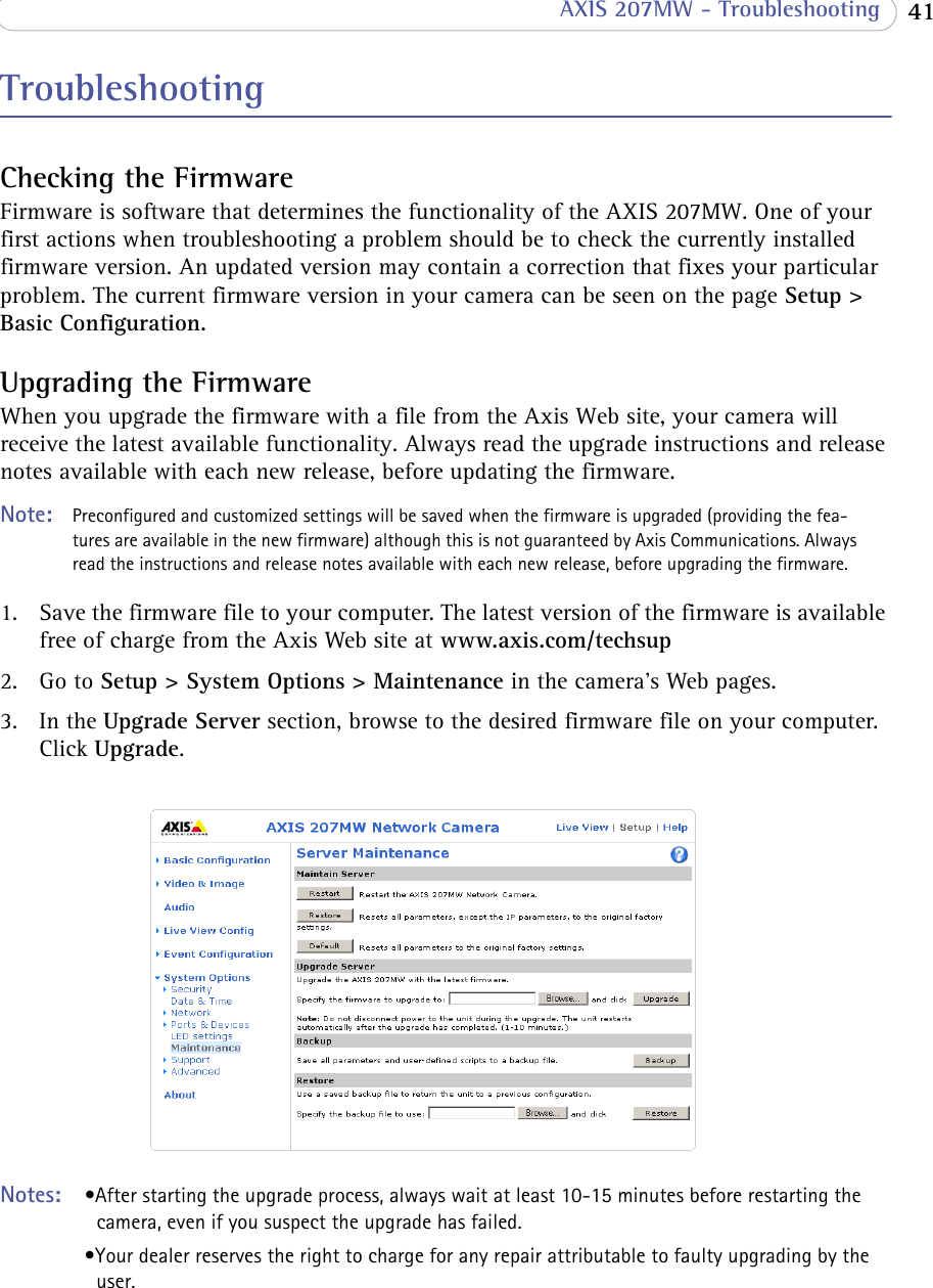  41 AXIS 207MW - TroubleshootingTroubleshootingChecking the FirmwareFirmware is software that determines the functionality of the AXIS 207MW. One of your first actions when troubleshooting a problem should be to check the currently installed firmware version. An updated version may contain a correction that fixes your particular problem. The current firmware version in your camera can be seen on the page Setup &gt; Basic Configuration.Upgrading the FirmwareWhen you upgrade the firmware with a file from the Axis Web site, your camera will receive the latest available functionality. Always read the upgrade instructions and release notes available with each new release, before updating the firmware.Note:  Preconfigured and customized settings will be saved when the firmware is upgraded (providing the fea-tures are available in the new firmware) although this is not guaranteed by Axis Communications. Always read the instructions and release notes available with each new release, before upgrading the firmware.1. Save the firmware file to your computer. The latest version of the firmware is available free of charge from the Axis Web site at www.axis.com/techsup2. Go to Setup &gt; System Options &gt; Maintenance in the camera’s Web pages.3. In the Upgrade Server section, browse to the desired firmware file on your computer. Click Upgrade.Notes:  •After starting the upgrade process, always wait at least 10-15 minutes before restarting the camera, even if you suspect the upgrade has failed.•Your dealer reserves the right to charge for any repair attributable to faulty upgrading by the user.