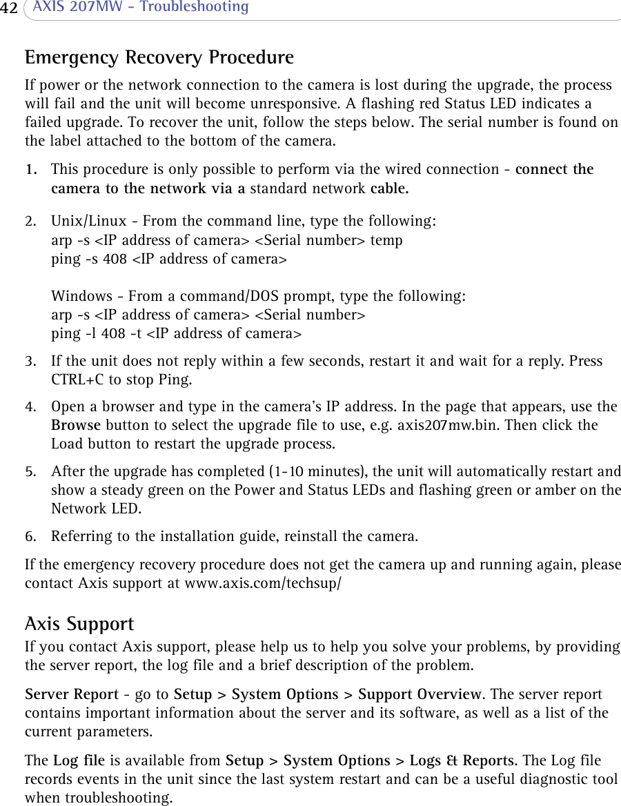  42  AXIS 207MW - TroubleshootingEmergency Recovery ProcedureIf power or the network connection to the camera is lost during the upgrade, the process will fail and the unit will become unresponsive. A flashing red Status LED indicates a failed upgrade. To recover the unit, follow the steps below. The serial number is found on the label attached to the bottom of the camera.1. This procedure is only possible to perform via the wired connection - connect the camera to the network via a standard network cable.2. Unix/Linux - From the command line, type the following: arp -s &lt;IP address of camera&gt; &lt;Serial number&gt; temp ping -s 408 &lt;IP address of camera&gt;  Windows - From a command/DOS prompt, type the following: arp -s &lt;IP address of camera&gt; &lt;Serial number&gt; ping -l 408 -t &lt;IP address of camera&gt;3. If the unit does not reply within a few seconds, restart it and wait for a reply. Press CTRL+C to stop Ping.4. Open a browser and type in the camera’s IP address. In the page that appears, use the Browse button to select the upgrade file to use, e.g. axis207mw.bin. Then click the Load button to restart the upgrade process. 5. After the upgrade has completed (1-10 minutes), the unit will automatically restart and show a steady green on the Power and Status LEDs and flashing green or amber on the Network LED. 6. Referring to the installation guide, reinstall the camera. If the emergency recovery procedure does not get the camera up and running again, please contact Axis support at www.axis.com/techsup/ Axis SupportIf you contact Axis support, please help us to help you solve your problems, by providing the server report, the log file and a brief description of the problem.Server Report - go to Setup &gt; System Options &gt; Support Overview. The server report contains important information about the server and its software, as well as a list of the current parameters.The Log file is available from Setup &gt; System Options &gt; Logs &amp; Reports. The Log file records events in the unit since the last system restart and can be a useful diagnostic tool when troubleshooting.