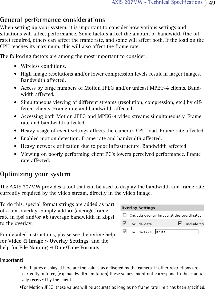  49 AXIS 207MW - Technical SpecificationsGeneral performance considerationsWhen setting up your system, it is important to consider how various settings and situations will affect performance. Some factors affect the amount of bandwidth (the bit rate) required, others can affect the frame rate, and some will affect both. If the load on the CPU reaches its maximum, this will also affect the frame rate.The following factors are among the most important to consider:• Wireless conditions.• High image resolutions and/or lower compression levels result in larger images. Bandwidth affected. • Access by large numbers of Motion JPEG and/or unicast MPEG-4 clients. Band-width affected.• Simultaneous viewing of different streams (resolution, compression, etc.) by dif-ferent clients. Frame rate and bandwidth affected.• Accessing both Motion JPEG and MPEG-4 video streams simultaneously. Frame rate and bandwidth affected.• Heavy usage of event settings affects the camera’s CPU load. Frame rate affected.• Enabled motion detection. Frame rate and bandwidth affected.• Heavy network utilization due to poor infrastructure. Bandwidth affected• Viewing on poorly performing client PC’s lowers perceived performance. Frame rate affected.Optimizing your systemThe AXIS 207MW provides a tool that can be used to display the bandwidth and frame rate currently required by the video stream, directly in the video image.To do this, special format strings are added as part of a text overlay. Simply add #r (average frame rate in fps) and/or #b (average bandwidth in kbps) to the overlay. For detailed instructions, please see the online help for Video &amp; Image &gt; Overlay Settings, and the help for File Naming &amp; Date/Time Formats.Important!•The figures displayed here are the values as delivered by the camera. If other restrictions are currently in force, (e.g. bandwidth limitation) these values might not correspond to those actu-ally received by the client.•For Motion JPEG, these values will be accurate as long as no frame rate limit has been specified.