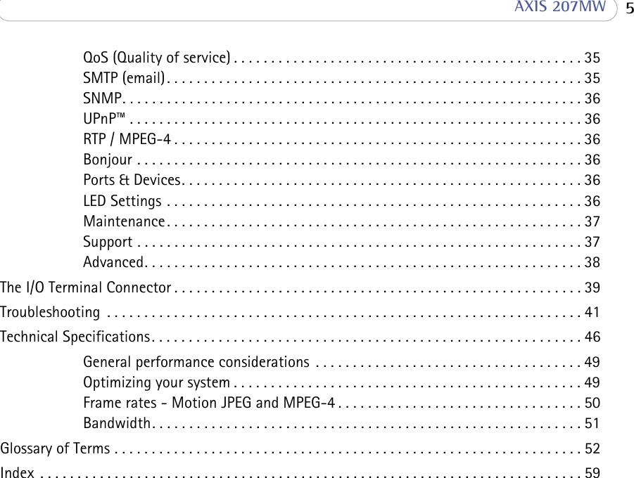  5 AXIS 207MWQoS (Quality of service) . . . . . . . . . . . . . . . . . . . . . . . . . . . . . . . . . . . . . . . . . . . . . . . 35SMTP (email). . . . . . . . . . . . . . . . . . . . . . . . . . . . . . . . . . . . . . . . . . . . . . . . . . . . . . . . 35SNMP. . . . . . . . . . . . . . . . . . . . . . . . . . . . . . . . . . . . . . . . . . . . . . . . . . . . . . . . . . . . . . 36UPnP™ . . . . . . . . . . . . . . . . . . . . . . . . . . . . . . . . . . . . . . . . . . . . . . . . . . . . . . . . . . . . . 36RTP / MPEG-4 . . . . . . . . . . . . . . . . . . . . . . . . . . . . . . . . . . . . . . . . . . . . . . . . . . . . . . . 36Bonjour . . . . . . . . . . . . . . . . . . . . . . . . . . . . . . . . . . . . . . . . . . . . . . . . . . . . . . . . . . . . 36Ports &amp; Devices. . . . . . . . . . . . . . . . . . . . . . . . . . . . . . . . . . . . . . . . . . . . . . . . . . . . . . 36LED Settings . . . . . . . . . . . . . . . . . . . . . . . . . . . . . . . . . . . . . . . . . . . . . . . . . . . . . . . . 36Maintenance. . . . . . . . . . . . . . . . . . . . . . . . . . . . . . . . . . . . . . . . . . . . . . . . . . . . . . . . 37Support . . . . . . . . . . . . . . . . . . . . . . . . . . . . . . . . . . . . . . . . . . . . . . . . . . . . . . . . . . . . 37Advanced. . . . . . . . . . . . . . . . . . . . . . . . . . . . . . . . . . . . . . . . . . . . . . . . . . . . . . . . . . . 38The I/O Terminal Connector . . . . . . . . . . . . . . . . . . . . . . . . . . . . . . . . . . . . . . . . . . . . . . . . . . . . . . . 39Troubleshooting  . . . . . . . . . . . . . . . . . . . . . . . . . . . . . . . . . . . . . . . . . . . . . . . . . . . . . . . . . . . . . . . . 41Technical Specifications. . . . . . . . . . . . . . . . . . . . . . . . . . . . . . . . . . . . . . . . . . . . . . . . . . . . . . . . . . 46General performance considerations  . . . . . . . . . . . . . . . . . . . . . . . . . . . . . . . . . . . . 49Optimizing your system . . . . . . . . . . . . . . . . . . . . . . . . . . . . . . . . . . . . . . . . . . . . . . . 49Frame rates - Motion JPEG and MPEG-4 . . . . . . . . . . . . . . . . . . . . . . . . . . . . . . . . . 50Bandwidth. . . . . . . . . . . . . . . . . . . . . . . . . . . . . . . . . . . . . . . . . . . . . . . . . . . . . . . . . . 51Glossary of Terms . . . . . . . . . . . . . . . . . . . . . . . . . . . . . . . . . . . . . . . . . . . . . . . . . . . . . . . . . . . . . . . 52Index  . . . . . . . . . . . . . . . . . . . . . . . . . . . . . . . . . . . . . . . . . . . . . . . . . . . . . . . . . . . . . . . . . . . . . . . . . 59