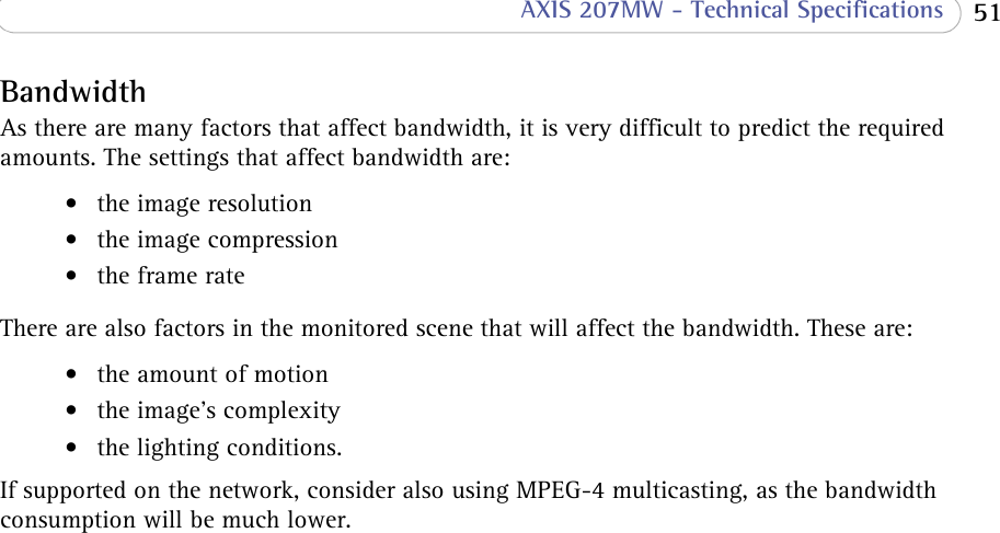  51 AXIS 207MW - Technical SpecificationsBandwidthAs there are many factors that affect bandwidth, it is very difficult to predict the required amounts. The settings that affect bandwidth are:• the image resolution• the image compression•the frame rateThere are also factors in the monitored scene that will affect the bandwidth. These are: • the amount of motion• the image’s complexity• the lighting conditions.If supported on the network, consider also using MPEG-4 multicasting, as the bandwidth consumption will be much lower.