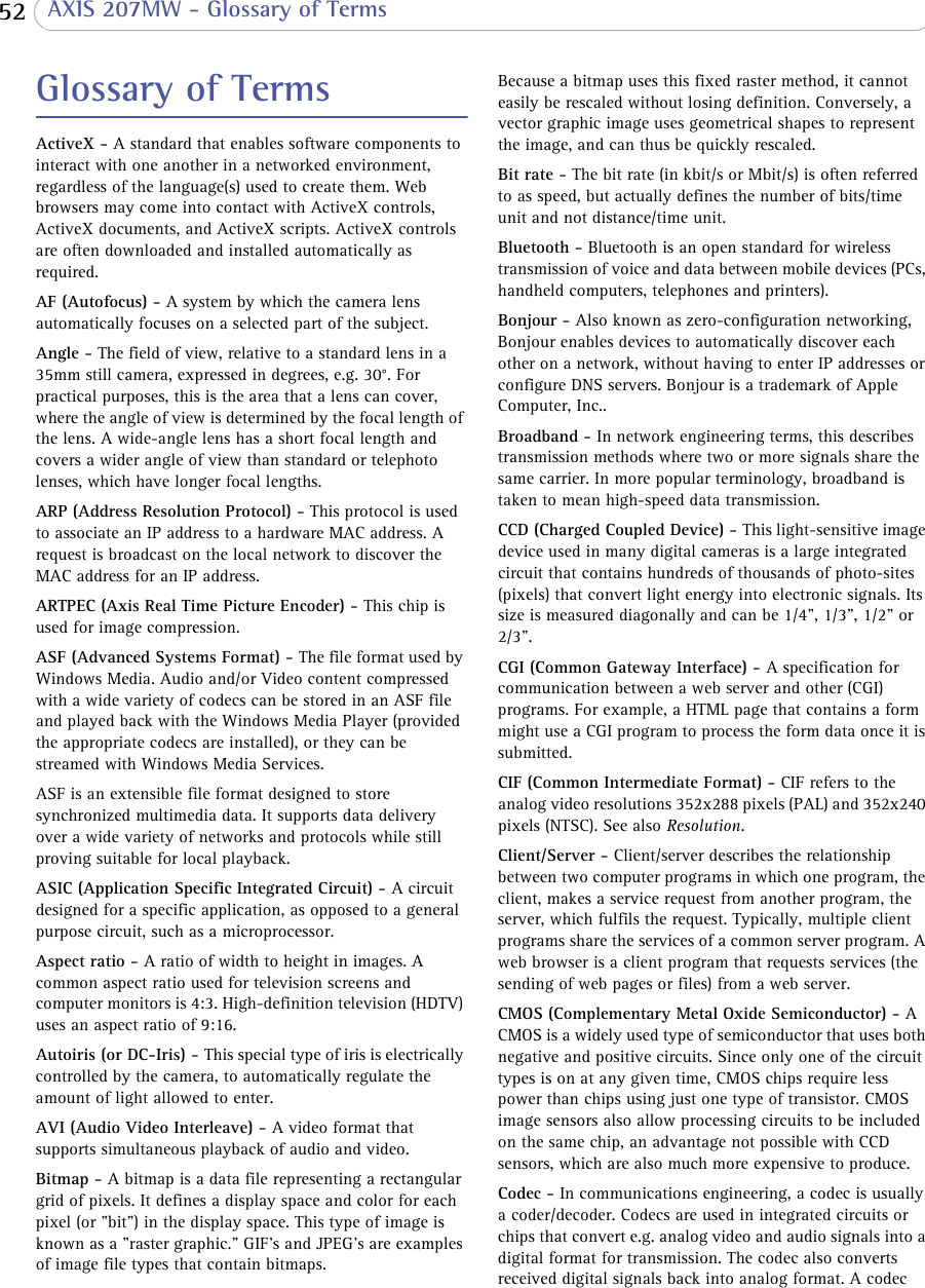  52  AXIS 207MW - Glossary of TermsGlossary of TermsActiveX - A standard that enables software components to interact with one another in a networked environment, regardless of the language(s) used to create them. Web browsers may come into contact with ActiveX controls, ActiveX documents, and ActiveX scripts. ActiveX controls are often downloaded and installed automatically as required. AF (Autofocus) - A system by which the camera lens automatically focuses on a selected part of the subject. Angle - The field of view, relative to a standard lens in a 35mm still camera, expressed in degrees, e.g. 30°. For practical purposes, this is the area that a lens can cover, where the angle of view is determined by the focal length of the lens. A wide-angle lens has a short focal length and covers a wider angle of view than standard or telephoto lenses, which have longer focal lengths.ARP (Address Resolution Protocol) - This protocol is used to associate an IP address to a hardware MAC address. A request is broadcast on the local network to discover the MAC address for an IP address.ARTPEC (Axis Real Time Picture Encoder) - This chip is used for image compression.ASF (Advanced Systems Format) - The file format used by Windows Media. Audio and/or Video content compressed with a wide variety of codecs can be stored in an ASF file and played back with the Windows Media Player (provided the appropriate codecs are installed), or they can be streamed with Windows Media Services. ASF is an extensible file format designed to store synchronized multimedia data. It supports data delivery over a wide variety of networks and protocols while still proving suitable for local playback. ASIC (Application Specific Integrated Circuit) - A circuit designed for a specific application, as opposed to a general purpose circuit, such as a microprocessor. Aspect ratio - A ratio of width to height in images. A common aspect ratio used for television screens and computer monitors is 4:3. High-definition television (HDTV) uses an aspect ratio of 9:16.Autoiris (or DC-Iris) - This special type of iris is electrically controlled by the camera, to automatically regulate the amount of light allowed to enter.AVI (Audio Video Interleave) - A video format that supports simultaneous playback of audio and video. Bitmap - A bitmap is a data file representing a rectangular grid of pixels. It defines a display space and color for each pixel (or &quot;bit&quot;) in the display space. This type of image is known as a &quot;raster graphic.&quot; GIF&apos;s and JPEG&apos;s are examples of image file types that contain bitmaps. Because a bitmap uses this fixed raster method, it cannot easily be rescaled without losing definition. Conversely, a vector graphic image uses geometrical shapes to represent the image, and can thus be quickly rescaled. Bit rate - The bit rate (in kbit/s or Mbit/s) is often referred to as speed, but actually defines the number of bits/time unit and not distance/time unit. Bluetooth - Bluetooth is an open standard for wireless transmission of voice and data between mobile devices (PCs, handheld computers, telephones and printers).Bonjour - Also known as zero-configuration networking, Bonjour enables devices to automatically discover each other on a network, without having to enter IP addresses or configure DNS servers. Bonjour is a trademark of Apple Computer, Inc..Broadband - In network engineering terms, this describes transmission methods where two or more signals share the same carrier. In more popular terminology, broadband is taken to mean high-speed data transmission. CCD (Charged Coupled Device) - This light-sensitive image device used in many digital cameras is a large integrated circuit that contains hundreds of thousands of photo-sites (pixels) that convert light energy into electronic signals. Its size is measured diagonally and can be 1/4&quot;, 1/3&quot;, 1/2&quot; or 2/3&quot;. CGI (Common Gateway Interface) - A specification for communication between a web server and other (CGI) programs. For example, a HTML page that contains a form might use a CGI program to process the form data once it is submitted.CIF (Common Intermediate Format) - CIF refers to the analog video resolutions 352x288 pixels (PAL) and 352x240 pixels (NTSC). See also Resolution.Client/Server - Client/server describes the relationship between two computer programs in which one program, the client, makes a service request from another program, the server, which fulfils the request. Typically, multiple client programs share the services of a common server program. A web browser is a client program that requests services (the sending of web pages or files) from a web server.CMOS (Complementary Metal Oxide Semiconductor) - A CMOS is a widely used type of semiconductor that uses both negative and positive circuits. Since only one of the circuit types is on at any given time, CMOS chips require less power than chips using just one type of transistor. CMOS image sensors also allow processing circuits to be included on the same chip, an advantage not possible with CCD sensors, which are also much more expensive to produce.Codec - In communications engineering, a codec is usually a coder/decoder. Codecs are used in integrated circuits or chips that convert e.g. analog video and audio signals into a digital format for transmission. The codec also converts received digital signals back into analog format. A codec 