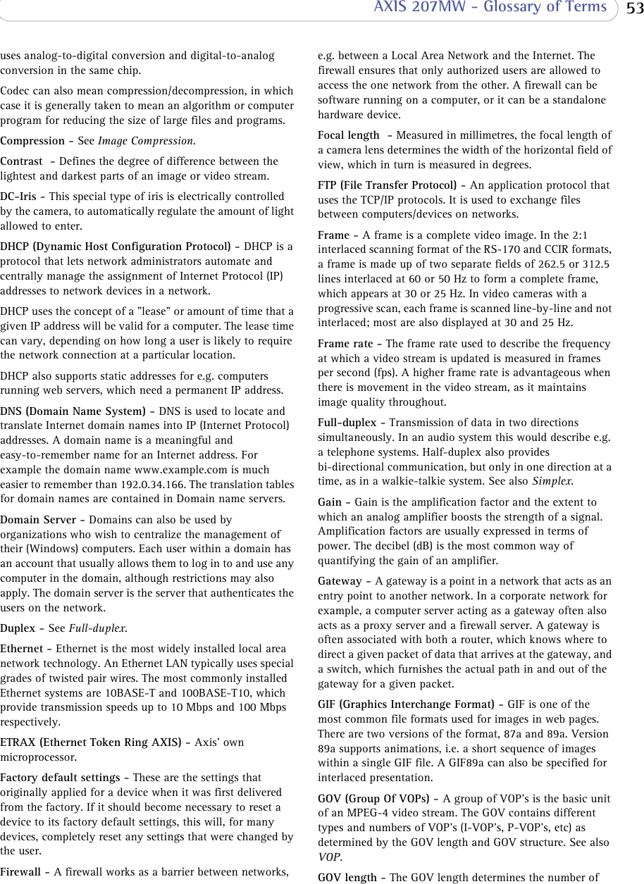  53 AXIS 207MW - Glossary of Termsuses analog-to-digital conversion and digital-to-analog conversion in the same chip. Codec can also mean compression/decompression, in which case it is generally taken to mean an algorithm or computer program for reducing the size of large files and programs.Compression - See Image Compression.Contrast  - Defines the degree of difference between the lightest and darkest parts of an image or video stream.DC-Iris - This special type of iris is electrically controlled by the camera, to automatically regulate the amount of light allowed to enter.DHCP (Dynamic Host Configuration Protocol) - DHCP is a protocol that lets network administrators automate and centrally manage the assignment of Internet Protocol (IP) addresses to network devices in a network. DHCP uses the concept of a &quot;lease&quot; or amount of time that a given IP address will be valid for a computer. The lease time can vary, depending on how long a user is likely to require the network connection at a particular location. DHCP also supports static addresses for e.g. computers running web servers, which need a permanent IP address.DNS (Domain Name System) - DNS is used to locate and translate Internet domain names into IP (Internet Protocol) addresses. A domain name is a meaningful and easy-to-remember name for an Internet address. For example the domain name www.example.com is much easier to remember than 192.0.34.166. The translation tables for domain names are contained in Domain name servers.Domain Server - Domains can also be used by organizations who wish to centralize the management of their (Windows) computers. Each user within a domain has an account that usually allows them to log in to and use any computer in the domain, although restrictions may also apply. The domain server is the server that authenticates the users on the network. Duplex - See Full-duplex.Ethernet - Ethernet is the most widely installed local area network technology. An Ethernet LAN typically uses special grades of twisted pair wires. The most commonly installed Ethernet systems are 10BASE-T and 100BASE-T10, which provide transmission speeds up to 10 Mbps and 100 Mbps respectively. ETRAX (Ethernet Token Ring AXIS) - Axis&apos; own microprocessor.Factory default settings - These are the settings that originally applied for a device when it was first delivered from the factory. If it should become necessary to reset a device to its factory default settings, this will, for many devices, completely reset any settings that were changed by the user. Firewall - A firewall works as a barrier between networks, e.g. between a Local Area Network and the Internet. The firewall ensures that only authorized users are allowed to access the one network from the other. A firewall can be software running on a computer, or it can be a standalone hardware device. Focal length  - Measured in millimetres, the focal length of a camera lens determines the width of the horizontal field of view, which in turn is measured in degrees.FTP (File Transfer Protocol) - An application protocol that uses the TCP/IP protocols. It is used to exchange files between computers/devices on networks. Frame - A frame is a complete video image. In the 2:1 interlaced scanning format of the RS-170 and CCIR formats, a frame is made up of two separate fields of 262.5 or 312.5 lines interlaced at 60 or 50 Hz to form a complete frame, which appears at 30 or 25 Hz. In video cameras with a progressive scan, each frame is scanned line-by-line and not interlaced; most are also displayed at 30 and 25 Hz.Frame rate - The frame rate used to describe the frequency at which a video stream is updated is measured in frames per second (fps). A higher frame rate is advantageous when there is movement in the video stream, as it maintains image quality throughout.Full-duplex - Transmission of data in two directions simultaneously. In an audio system this would describe e.g. a telephone systems. Half-duplex also provides bi-directional communication, but only in one direction at a time, as in a walkie-talkie system. See also Simplex.Gain - Gain is the amplification factor and the extent to which an analog amplifier boosts the strength of a signal. Amplification factors are usually expressed in terms of power. The decibel (dB) is the most common way of quantifying the gain of an amplifier. Gateway - A gateway is a point in a network that acts as an entry point to another network. In a corporate network for example, a computer server acting as a gateway often also acts as a proxy server and a firewall server. A gateway is often associated with both a router, which knows where to direct a given packet of data that arrives at the gateway, and a switch, which furnishes the actual path in and out of the gateway for a given packet.GIF (Graphics Interchange Format) - GIF is one of the most common file formats used for images in web pages. There are two versions of the format, 87a and 89a. Version 89a supports animations, i.e. a short sequence of images within a single GIF file. A GIF89a can also be specified for interlaced presentation.GOV (Group Of VOPs) - A group of VOP&apos;s is the basic unit of an MPEG-4 video stream. The GOV contains different types and numbers of VOP&apos;s (I-VOP&apos;s, P-VOP&apos;s, etc) as determined by the GOV length and GOV structure. See also VOP.GOV length - The GOV length determines the number of 