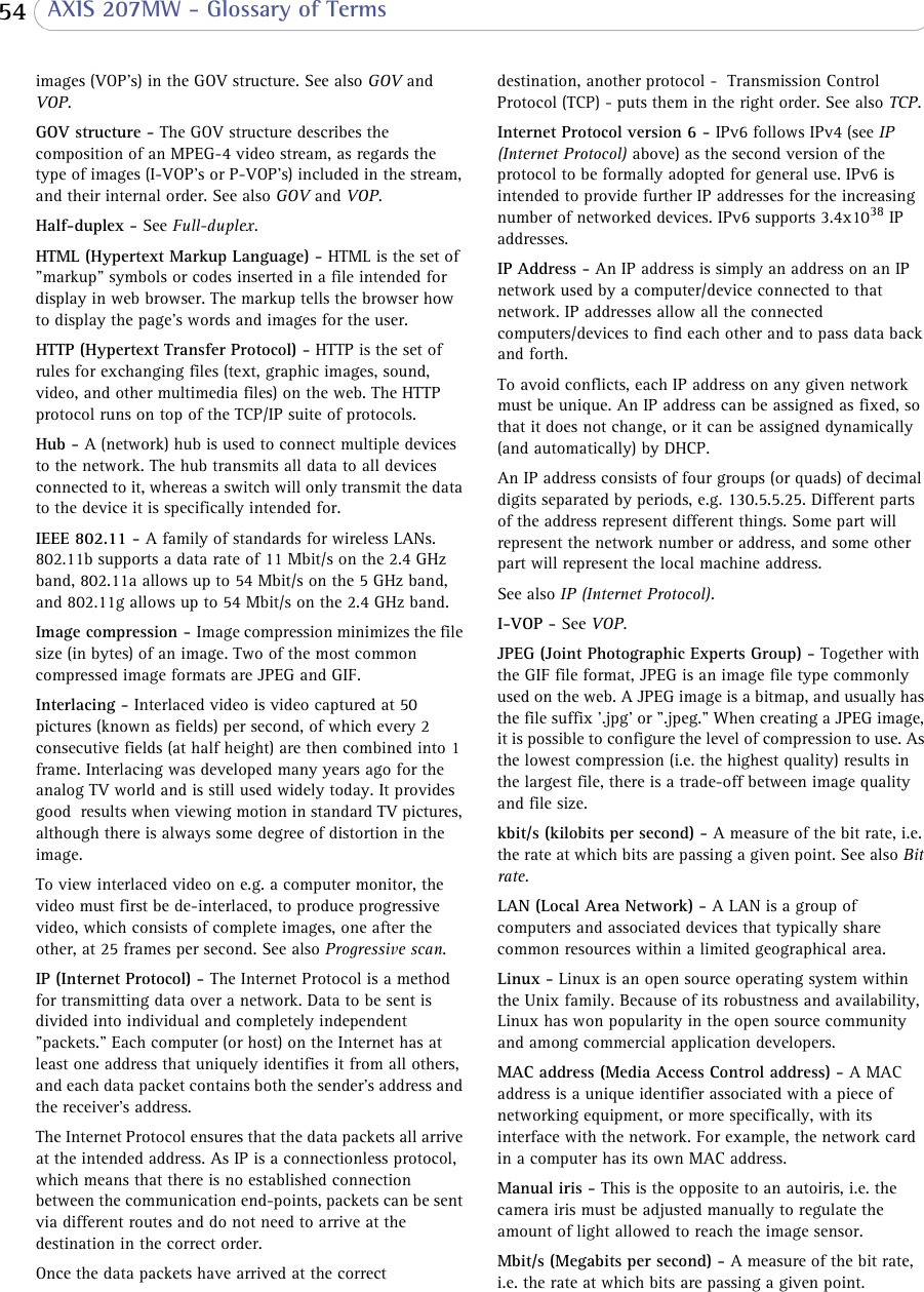  54  AXIS 207MW - Glossary of Termsimages (VOP&apos;s) in the GOV structure. See also GOV and VOP.GOV structure - The GOV structure describes the composition of an MPEG-4 video stream, as regards the type of images (I-VOP&apos;s or P-VOP&apos;s) included in the stream, and their internal order. See also GOV and VOP.Half-duplex - See Full-duplex. HTML (Hypertext Markup Language) - HTML is the set of &quot;markup&quot; symbols or codes inserted in a file intended for display in web browser. The markup tells the browser how to display the page&apos;s words and images for the user.HTTP (Hypertext Transfer Protocol) - HTTP is the set of rules for exchanging files (text, graphic images, sound, video, and other multimedia files) on the web. The HTTP protocol runs on top of the TCP/IP suite of protocols.Hub - A (network) hub is used to connect multiple devices to the network. The hub transmits all data to all devices connected to it, whereas a switch will only transmit the data to the device it is specifically intended for.IEEE 802.11 - A family of standards for wireless LANs. 802.11b supports a data rate of 11 Mbit/s on the 2.4 GHz band, 802.11a allows up to 54 Mbit/s on the 5 GHz band, and 802.11g allows up to 54 Mbit/s on the 2.4 GHz band.Image compression - Image compression minimizes the file size (in bytes) of an image. Two of the most common compressed image formats are JPEG and GIF.Interlacing - Interlaced video is video captured at 50 pictures (known as fields) per second, of which every 2 consecutive fields (at half height) are then combined into 1 frame. Interlacing was developed many years ago for the analog TV world and is still used widely today. It provides good  results when viewing motion in standard TV pictures, although there is always some degree of distortion in the image.To view interlaced video on e.g. a computer monitor, the video must first be de-interlaced, to produce progressive video, which consists of complete images, one after the other, at 25 frames per second. See also Progressive scan. IP (Internet Protocol) - The Internet Protocol is a method for transmitting data over a network. Data to be sent is divided into individual and completely independent &quot;packets.&quot; Each computer (or host) on the Internet has at least one address that uniquely identifies it from all others, and each data packet contains both the sender&apos;s address and the receiver&apos;s address. The Internet Protocol ensures that the data packets all arrive at the intended address. As IP is a connectionless protocol, which means that there is no established connection between the communication end-points, packets can be sent via different routes and do not need to arrive at the destination in the correct order. Once the data packets have arrived at the correct destination, another protocol -  Transmission Control Protocol (TCP) - puts them in the right order. See also TCP.Internet Protocol version 6 - IPv6 follows IPv4 (see IP (Internet Protocol) above) as the second version of the protocol to be formally adopted for general use. IPv6 is intended to provide further IP addresses for the increasing number of networked devices. IPv6 supports 3.4x1038 IP addresses.IP Address - An IP address is simply an address on an IP network used by a computer/device connected to that network. IP addresses allow all the connected computers/devices to find each other and to pass data back and forth. To avoid conflicts, each IP address on any given network must be unique. An IP address can be assigned as fixed, so that it does not change, or it can be assigned dynamically (and automatically) by DHCP. An IP address consists of four groups (or quads) of decimal digits separated by periods, e.g. 130.5.5.25. Different parts of the address represent different things. Some part will represent the network number or address, and some other part will represent the local machine address. See also IP (Internet Protocol).I-VOP - See VOP.JPEG (Joint Photographic Experts Group) - Together with the GIF file format, JPEG is an image file type commonly used on the web. A JPEG image is a bitmap, and usually has the file suffix &apos;.jpg&apos; or &quot;.jpeg.&quot; When creating a JPEG image, it is possible to configure the level of compression to use. As the lowest compression (i.e. the highest quality) results in the largest file, there is a trade-off between image quality and file size. kbit/s (kilobits per second) - A measure of the bit rate, i.e. the rate at which bits are passing a given point. See also Bit rate.LAN (Local Area Network) - A LAN is a group of computers and associated devices that typically share common resources within a limited geographical area.Linux - Linux is an open source operating system within the Unix family. Because of its robustness and availability, Linux has won popularity in the open source community and among commercial application developers.MAC address (Media Access Control address) - A MAC address is a unique identifier associated with a piece of networking equipment, or more specifically, with its interface with the network. For example, the network card in a computer has its own MAC address. Manual iris - This is the opposite to an autoiris, i.e. the camera iris must be adjusted manually to regulate the amount of light allowed to reach the image sensor.Mbit/s (Megabits per second) - A measure of the bit rate, i.e. the rate at which bits are passing a given point. 