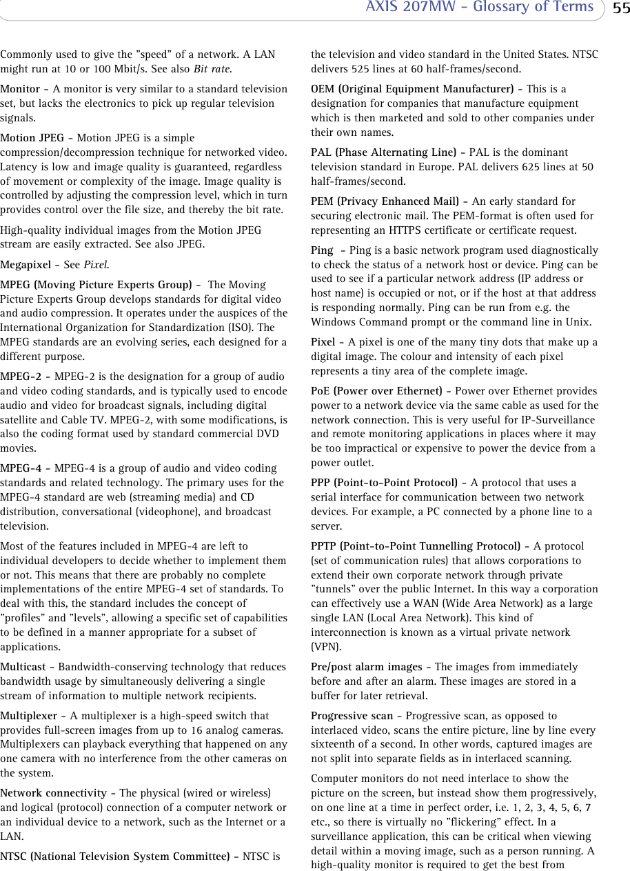  55 AXIS 207MW - Glossary of TermsCommonly used to give the &quot;speed&quot; of a network. A LAN might run at 10 or 100 Mbit/s. See also Bit rate.Monitor - A monitor is very similar to a standard television set, but lacks the electronics to pick up regular television signals.Motion JPEG - Motion JPEG is a simple compression/decompression technique for networked video. Latency is low and image quality is guaranteed, regardless of movement or complexity of the image. Image quality is controlled by adjusting the compression level, which in turn provides control over the file size, and thereby the bit rate. High-quality individual images from the Motion JPEG stream are easily extracted. See also JPEG.Megapixel - See Pixel.MPEG (Moving Picture Experts Group) -  The Moving Picture Experts Group develops standards for digital video and audio compression. It operates under the auspices of the International Organization for Standardization (ISO). The MPEG standards are an evolving series, each designed for a different purpose.MPEG-2 - MPEG-2 is the designation for a group of audio and video coding standards, and is typically used to encode audio and video for broadcast signals, including digital satellite and Cable TV. MPEG-2, with some modifications, is also the coding format used by standard commercial DVD movies.MPEG-4 - MPEG-4 is a group of audio and video coding standards and related technology. The primary uses for the MPEG-4 standard are web (streaming media) and CD distribution, conversational (videophone), and broadcast television.Most of the features included in MPEG-4 are left to individual developers to decide whether to implement them or not. This means that there are probably no complete implementations of the entire MPEG-4 set of standards. To deal with this, the standard includes the concept of &quot;profiles&quot; and &quot;levels&quot;, allowing a specific set of capabilities to be defined in a manner appropriate for a subset of applications.Multicast - Bandwidth-conserving technology that reduces bandwidth usage by simultaneously delivering a single stream of information to multiple network recipients. Multiplexer - A multiplexer is a high-speed switch that provides full-screen images from up to 16 analog cameras. Multiplexers can playback everything that happened on any one camera with no interference from the other cameras on the system.Network connectivity - The physical (wired or wireless) and logical (protocol) connection of a computer network or an individual device to a network, such as the Internet or a LAN.NTSC (National Television System Committee) - NTSC is the television and video standard in the United States. NTSC delivers 525 lines at 60 half-frames/second.OEM (Original Equipment Manufacturer) - This is a designation for companies that manufacture equipment which is then marketed and sold to other companies under their own names.PAL (Phase Alternating Line) - PAL is the dominant television standard in Europe. PAL delivers 625 lines at 50 half-frames/second.PEM (Privacy Enhanced Mail) - An early standard for securing electronic mail. The PEM-format is often used for representing an HTTPS certificate or certificate request.Ping  - Ping is a basic network program used diagnostically to check the status of a network host or device. Ping can be used to see if a particular network address (IP address or host name) is occupied or not, or if the host at that address is responding normally. Ping can be run from e.g. the Windows Command prompt or the command line in Unix.Pixel - A pixel is one of the many tiny dots that make up a digital image. The colour and intensity of each pixel represents a tiny area of the complete image. PoE (Power over Ethernet) - Power over Ethernet provides power to a network device via the same cable as used for the network connection. This is very useful for IP-Surveillance and remote monitoring applications in places where it may be too impractical or expensive to power the device from a power outlet. PPP (Point-to-Point Protocol) - A protocol that uses a serial interface for communication between two network devices. For example, a PC connected by a phone line to a server. PPTP (Point-to-Point Tunnelling Protocol) - A protocol (set of communication rules) that allows corporations to extend their own corporate network through private &quot;tunnels&quot; over the public Internet. In this way a corporation can effectively use a WAN (Wide Area Network) as a large single LAN (Local Area Network). This kind of interconnection is known as a virtual private network (VPN). Pre/post alarm images - The images from immediately before and after an alarm. These images are stored in a buffer for later retrieval.Progressive scan - Progressive scan, as opposed to interlaced video, scans the entire picture, line by line every sixteenth of a second. In other words, captured images are not split into separate fields as in interlaced scanning. Computer monitors do not need interlace to show the picture on the screen, but instead show them progressively, on one line at a time in perfect order, i.e. 1, 2, 3, 4, 5, 6, 7 etc., so there is virtually no &quot;flickering&quot; effect. In a surveillance application, this can be critical when viewing detail within a moving image, such as a person running. A high-quality monitor is required to get the best from 