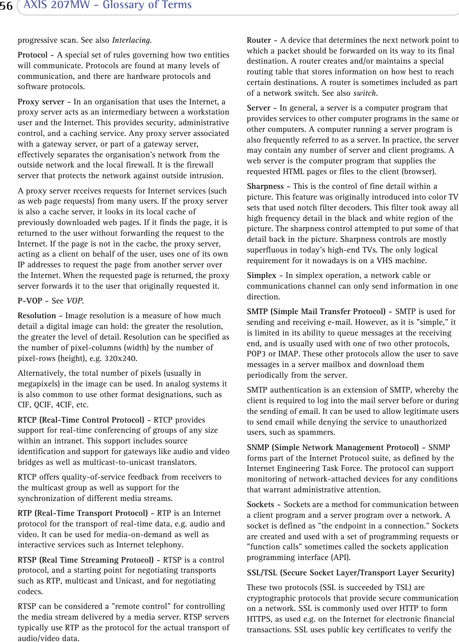  56  AXIS 207MW - Glossary of Termsprogressive scan. See also Interlacing.Protocol - A special set of rules governing how two entities will communicate. Protocols are found at many levels of communication, and there are hardware protocols and software protocols. Proxy server - In an organisation that uses the Internet, a proxy server acts as an intermediary between a workstation user and the Internet. This provides security, administrative control, and a caching service. Any proxy server associated with a gateway server, or part of a gateway server, effectively separates the organisation’s network from the outside network and the local firewall. It is the firewall server that protects the network against outside intrusion. A proxy server receives requests for Internet services (such as web page requests) from many users. If the proxy server is also a cache server, it looks in its local cache of previously downloaded web pages. If it finds the page, it is returned to the user without forwarding the request to the Internet. If the page is not in the cache, the proxy server, acting as a client on behalf of the user, uses one of its own IP addresses to request the page from another server over the Internet. When the requested page is returned, the proxy server forwards it to the user that originally requested it. P-VOP - See VOP.Resolution - Image resolution is a measure of how much detail a digital image can hold: the greater the resolution, the greater the level of detail. Resolution can be specified as the number of pixel-columns (width) by the number of pixel-rows (height), e.g. 320x240. Alternatively, the total number of pixels (usually in megapixels) in the image can be used. In analog systems it is also common to use other format designations, such as CIF, QCIF, 4CIF, etc.RTCP (Real-Time Control Protocol) - RTCP provides support for real-time conferencing of groups of any size within an intranet. This support includes source identification and support for gateways like audio and video bridges as well as multicast-to-unicast translators.RTCP offers quality-of-service feedback from receivers to the multicast group as well as support for the synchronization of different media streams. RTP (Real-Time Transport Protocol) - RTP is an Internet protocol for the transport of real-time data, e.g. audio and video. It can be used for media-on-demand as well as interactive services such as Internet telephony. RTSP (Real Time Streaming Protocol) - RTSP is a control protocol, and a starting point for negotiating transports such as RTP, multicast and Unicast, and for negotiating codecs. RTSP can be considered a &quot;remote control&quot; for controlling the media stream delivered by a media server. RTSP servers typically use RTP as the protocol for the actual transport of audio/video data.Router - A device that determines the next network point to which a packet should be forwarded on its way to its final destination. A router creates and/or maintains a special routing table that stores information on how best to reach certain destinations. A router is sometimes included as part of a network switch. See also switch.Server - In general, a server is a computer program that provides services to other computer programs in the same or other computers. A computer running a server program is also frequently referred to as a server. In practice, the server may contain any number of server and client programs. A web server is the computer program that supplies the requested HTML pages or files to the client (browser). Sharpness - This is the control of fine detail within a picture. This feature was originally introduced into color TV sets that used notch filter decoders. This filter took away all high frequency detail in the black and white region of the picture. The sharpness control attempted to put some of that detail back in the picture. Sharpness controls are mostly superfluous in today&apos;s high-end TVs. The only logical requirement for it nowadays is on a VHS machine. Simplex - In simplex operation, a network cable or communications channel can only send information in one direction.SMTP (Simple Mail Transfer Protocol) - SMTP is used for sending and receiving e-mail. However, as it is &quot;simple,&quot; it is limited in its ability to queue messages at the receiving end, and is usually used with one of two other protocols, POP3 or IMAP. These other protocols allow the user to save messages in a server mailbox and download them periodically from the server. SMTP authentication is an extension of SMTP, whereby the client is required to log into the mail server before or during the sending of email. It can be used to allow legitimate users to send email while denying the service to unauthorized users, such as spammers. SNMP (Simple Network Management Protocol) - SNMP forms part of the Internet Protocol suite, as defined by the Internet Engineering Task Force. The protocol can support monitoring of network-attached devices for any conditions that warrant administrative attention.Sockets - Sockets are a method for communication between a client program and a server program over a network. A socket is defined as &quot;the endpoint in a connection.&quot; Sockets are created and used with a set of programming requests or &quot;function calls&quot; sometimes called the sockets application programming interface (API). SSL/TSL (Secure Socket Layer/Transport Layer Security)These two protocols (SSL is succeeded by TSL) are cryptographic protocols that provide secure communication on a network. SSL is commonly used over HTTP to form HTTPS, as used e.g. on the Internet for electronic financial transactions. SSL uses public key certificates to verify the 