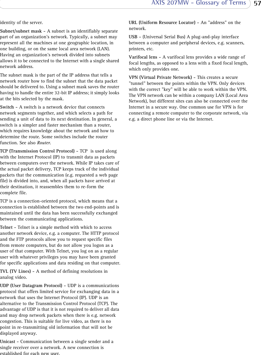  57 AXIS 207MW - Glossary of Termsidentity of the server. Subnet/subnet mask - A subnet is an identifiably separate part of an organization&apos;s network. Typically, a subnet may represent all the machines at one geographic location, in one building, or on the same local area network (LAN). Having an organization&apos;s network divided into subnets allows it to be connected to the Internet with a single shared network address.The subnet mask is the part of the IP address that tells a network router how to find the subnet that the data packet should be delivered to. Using a subnet mask saves the router having to handle the entire 32-bit IP address; it simply looks at the bits selected by the mask.Switch - A switch is a network device that connects network segments together, and which selects a path for sending a unit of data to its next destination. In general, a switch is a simpler and faster mechanism than a router, which requires knowledge about the network and how to determine the route. Some switches include the router function. See also Router.TCP (Transmission Control Protocol) - TCP  is used along with the Internet Protocol (IP) to transmit data as packets between computers over the network. While IP takes care of the actual packet delivery, TCP keeps track of the individual packets that the communication (e.g. requested a web page file) is divided into, and, when all packets have arrived at their destination, it reassembles them to re-form the complete file.TCP is a connection-oriented protocol, which means that a connection is established between the two end-points and is maintained until the data has been successfully exchanged between the communicating applications. Telnet - Telnet is a simple method with which to access another network device, e.g. a computer. The HTTP protocol and the FTP protocols allow you to request specific files from remote computers, but do not allow you logon as a user of that computer. With Telnet, you log on as a regular user with whatever privileges you may have been granted for specific applications and data residing on that computer.TVL (TV Lines) - A method of defining resolutions in analog video.UDP (User Datagram Protocol) - UDP is a communications protocol that offers limited service for exchanging data in a network that uses the Internet Protocol (IP). UDP is an alternative to the Transmission Control Protocol (TCP). The advantage of UDP is that it is not required to deliver all data and may drop network packets when there is e.g. network congestion. This is suitable for live video, as there is no point in re-transmitting old information that will not be displayed anyway.Unicast - Communication between a single sender and a single receiver over a network. A new connection is established for each new user. URL (Uniform Resource Locator) - An &quot;address&quot; on the network.USB - (Universal Serial Bus) A plug-and-play interface between a computer and peripheral devices, e.g. scanners, printers, etc.Varifocal lens - A varifocal lens provides a wide range of focal lengths, as opposed to a lens with a fixed focal length, which only provides one. VPN (Virtual Private Network) - This creates a secure &quot;tunnel&quot; between the points within the VPN. Only devices with the correct &quot;key&quot; will be able to work within the VPN. The VPN network can be within a company LAN (Local Area Network), but different sites can also be connected over the Internet in a secure way. One common use for VPN is for connecting a remote computer to the corporate network, via e.g. a direct phone line or via the Internet.