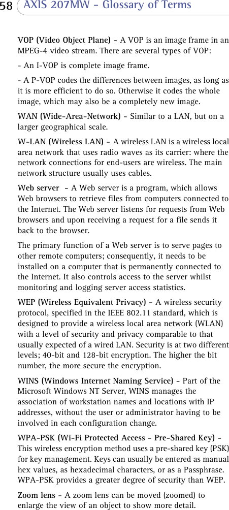  58  AXIS 207MW - Glossary of TermsVOP (Video Object Plane) - A VOP is an image frame in an MPEG-4 video stream. There are several types of VOP:- An I-VOP is complete image frame.- A P-VOP codes the differences between images, as long as it is more efficient to do so. Otherwise it codes the whole image, which may also be a completely new image. WAN (Wide-Area-Network) - Similar to a LAN, but on a larger geographical scale. W-LAN (Wireless LAN) - A wireless LAN is a wireless local area network that uses radio waves as its carrier: where the network connections for end-users are wireless. The main network structure usually uses cables.Web server  - A Web server is a program, which allows Web browsers to retrieve files from computers connected to the Internet. The Web server listens for requests from Web browsers and upon receiving a request for a file sends it back to the browser.The primary function of a Web server is to serve pages to other remote computers; consequently, it needs to be installed on a computer that is permanently connected to the Internet. It also controls access to the server whilst monitoring and logging server access statistics.WEP (Wireless Equivalent Privacy) - A wireless security protocol, specified in the IEEE 802.11 standard, which is designed to provide a wireless local area network (WLAN) with a level of security and privacy comparable to that usually expected of a wired LAN. Security is at two different levels; 40-bit and 128-bit encryption. The higher the bit number, the more secure the encryption.WINS (Windows Internet Naming Service) - Part of the Microsoft Windows NT Server, WINS manages the association of workstation names and locations with IP addresses, without the user or administrator having to be involved in each configuration change. WPA-PSK (Wi-Fi Protected Access - Pre-Shared Key) - This wireless encryption method uses a pre-shared key (PSK) for key management. Keys can usually be entered as manual hex values, as hexadecimal characters, or as a Passphrase. WPA-PSK provides a greater degree of security than WEP.Zoom lens - A zoom lens can be moved (zoomed) to enlarge the view of an object to show more detail. 