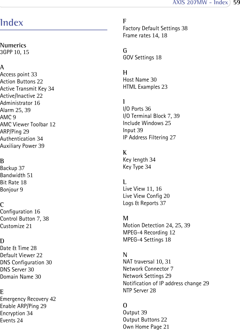  59 AXIS 207MW - IndexIndexNumerics3GPP 10, 15AAccess point 33Action Buttons 22Active Transmit Key 34Active/Inactive 22Administrator 16Alarm 25, 39AMC 9AMC Viewer Toolbar 12ARP/Ping 29Authentication 34Auxiliary Power 39BBackup 37Bandwidth 51Bit Rate 18Bonjour 9CConfiguration 16Control Button 7, 38Customize 21DDate &amp; Time 28Default Viewer 22DNS Configuration 30DNS Server 30Domain Name 30EEmergency Recovery 42Enable ARP/Ping 29Encryption 34Events 24FFactory Default Settings 38Frame rates 14, 18GGOV Settings 18HHost Name 30HTML Examples 23II/O Ports 36I/O Terminal Block 7, 39Include Windows 25Input 39IP Address Filtering 27KKey length 34Key Type 34LLive View 11, 16Live View Config 20Logs &amp; Reports 37MMotion Detection 24, 25, 39MPEG-4 Recording 12MPEG-4 Settings 18NNAT traversal 10, 31Network Connector 7Network Settings 29Notification of IP address change 29NTP Server 28OOutput 39Output Buttons 22Own Home Page 21