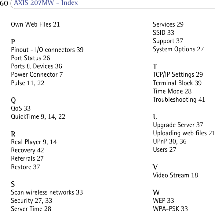  60  AXIS 207MW - IndexOwn Web Files 21PPinout - I/O connectors 39Port Status 26Ports &amp; Devices 36Power Connector 7Pulse 11, 22QQoS 33QuickTime 9, 14, 22RReal Player 9, 14Recovery 42Referrals 27Restore 37SScan wireless networks 33Security 27, 33Server Time 28Services 29SSID 33Support 37System Options 27TTCP/IP Settings 29Terminal Block 39Time Mode 28Troubleshooting 41UUpgrade Server 37Uploading web files 21UPnP 30, 36Users 27VVideo Stream 18WWEP 33WPA-PSK 33