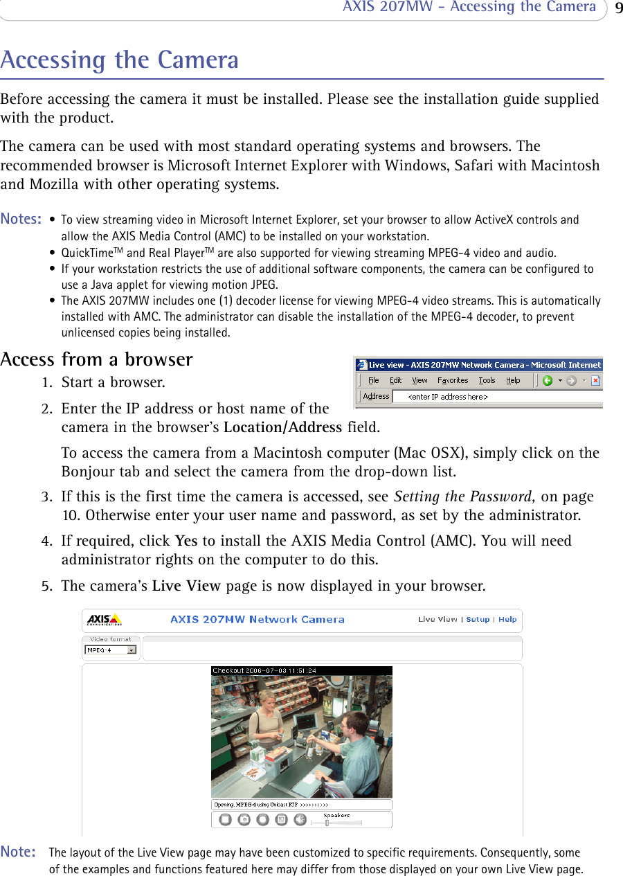  9 AXIS 207MW - Accessing the CameraAccessing the CameraBefore accessing the camera it must be installed. Please see the installation guide supplied with the product.The camera can be used with most standard operating systems and browsers. The recommended browser is Microsoft Internet Explorer with Windows, Safari with Macintosh and Mozilla with other operating systems. Notes:  • To view streaming video in Microsoft Internet Explorer, set your browser to allow ActiveX controls and allow the AXIS Media Control (AMC) to be installed on your workstation.• QuickTimeTM and Real PlayerTM are also supported for viewing streaming MPEG-4 video and audio.• If your workstation restricts the use of additional software components, the camera can be configured to use a Java applet for viewing motion JPEG.• The AXIS 207MW includes one (1) decoder license for viewing MPEG-4 video streams. This is automatically installed with AMC. The administrator can disable the installation of the MPEG-4 decoder, to prevent unlicensed copies being installed.Access from a browser 1. Start a browser. 2. Enter the IP address or host name of the camera in the browser’s Location/Address field.To access the camera from a Macintosh computer (Mac OSX), simply click on the Bonjour tab and select the camera from the drop-down list.3. If this is the first time the camera is accessed, see Setting the Password, on page 10. Otherwise enter your user name and password, as set by the administrator. 4. If required, click Yes to install the AXIS Media Control (AMC). You will need administrator rights on the computer to do this.5. The camera’s Live View page is now displayed in your browser. Note:  The layout of the Live View page may have been customized to specific requirements. Consequently, some of the examples and functions featured here may differ from those displayed on your own Live View page.