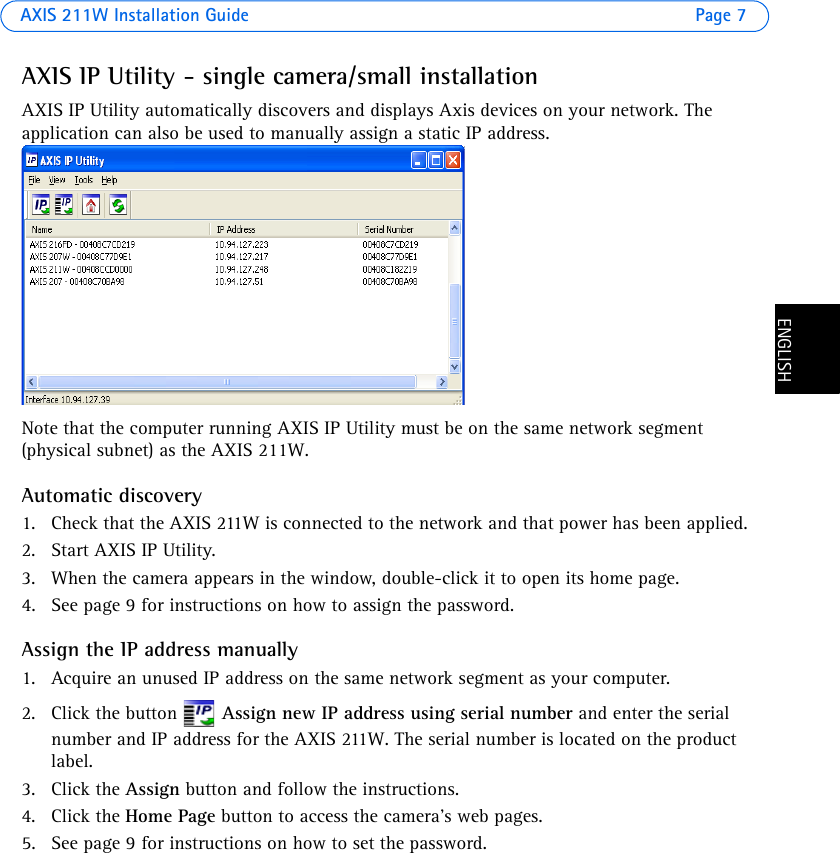 AXIS 211W Installation Guide Page 7ENGLISHENGLISHAXIS IP Utility - single camera/small installationAXIS IP Utility automatically discovers and displays Axis devices on your network. The application can also be used to manually assign a static IP address.Note that the computer running AXIS IP Utility must be on the same network segment (physical subnet) as the AXIS 211W.Automatic discovery1. Check that the AXIS 211W is connected to the network and that power has been applied.2. Start AXIS IP Utility. 3. When the camera appears in the window, double-click it to open its home page. 4. See page 9 for instructions on how to assign the password.Assign the IP address manually1. Acquire an unused IP address on the same network segment as your computer. 2. Click the button   Assign new IP address using serial number and enter the serial number and IP address for the AXIS 211W. The serial number is located on the product label.3. Click the Assign button and follow the instructions.4. Click the Home Page button to access the camera’s web pages.5. See page 9 for instructions on how to set the password.