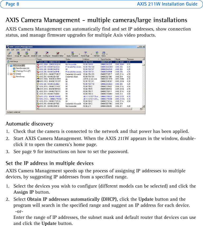 Page 8 AXIS 211W Installation GuideAXIS Camera Management - multiple cameras/large installationsAXIS Camera Management can automatically find and set IP addresses, show connection status, and manage firmware upgrades for multiple Axis video products.Automatic discovery1. Check that the camera is connected to the network and that power has been applied.2. Start AXIS Camera Management. When the AXIS 211W appears in the window, double-click it to open the camera’s home page. 3. See page 9 for instructions on how to set the password.Set the IP address in multiple devicesAXIS Camera Management speeds up the process of assigning IP addresses to multiple devices, by suggesting IP addresses from a specified range.1. Select the devices you wish to configure (different models can be selected) and click the Assign IP button.2. Select Obtain IP addresses automatically (DHCP), click the Update button and the program will search in the specified range and suggest an IP address for each device. -or-Enter the range of IP addresses, the subnet mask and default router that devices can use and click the Update button. 