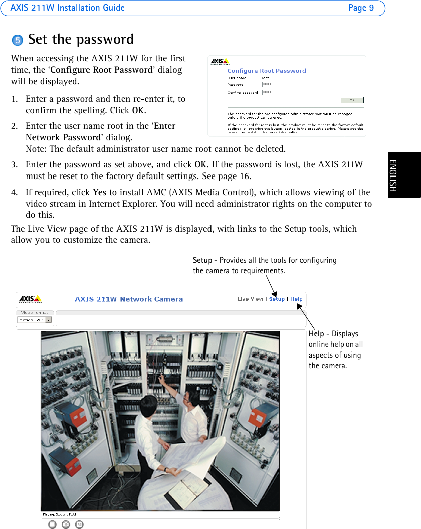 AXIS 211W Installation Guide Page 9ENGLISHENGLISHSet the passwordWhen accessing the AXIS 211W for the first time, the ‘Configure Root Password’ dialog will be displayed.1. Enter a password and then re-enter it, to confirm the spelling. Click OK.2. Enter the user name root in the ‘Enter Network Password’ dialog. Note: The default administrator user name root cannot be deleted.3. Enter the password as set above, and click OK. If the password is lost, the AXIS 211W must be reset to the factory default settings. See page 16.4. If required, click Yes to install AMC (AXIS Media Control), which allows viewing of the video stream in Internet Explorer. You will need administrator rights on the computer to do this.The Live View page of the AXIS 211W is displayed, with links to the Setup tools, which allow you to customize the camera.Setup - Provides all the tools for configuring the camera to requirements. Help - Displays online help on all aspects of using the camera.