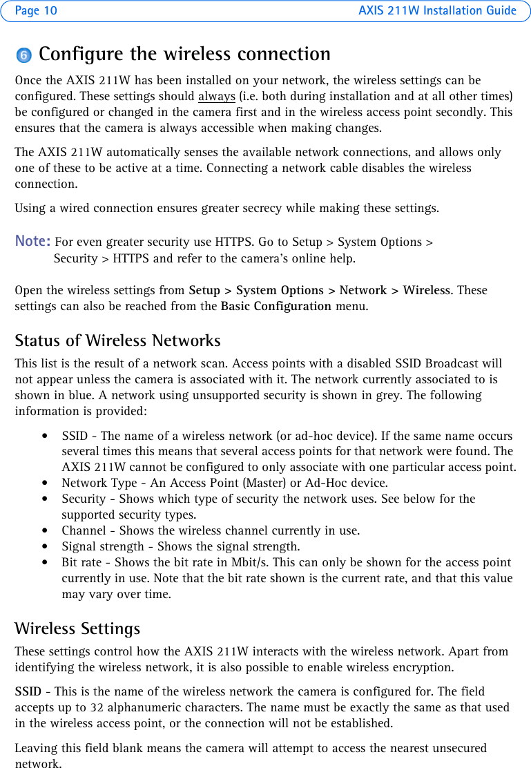 Page 10 AXIS 211W Installation GuideConfigure the wireless connectionOnce the AXIS 211W has been installed on your network, the wireless settings can be configured. These settings should always (i.e. both during installation and at all other times) be configured or changed in the camera first and in the wireless access point secondly. This ensures that the camera is always accessible when making changes. The AXIS 211W automatically senses the available network connections, and allows only one of these to be active at a time. Connecting a network cable disables the wireless connection.Using a wired connection ensures greater secrecy while making these settings.Note: For even greater security use HTTPS. Go to Setup &gt; System Options &gt; Security &gt; HTTPS and refer to the camera’s online help.Open the wireless settings from Setup &gt; System Options &gt; Network &gt; Wireless. These settings can also be reached from the Basic Configuration menu.Status of Wireless NetworksThis list is the result of a network scan. Access points with a disabled SSID Broadcast will not appear unless the camera is associated with it. The network currently associated to is shown in blue. A network using unsupported security is shown in grey. The following information is provided:• SSID - The name of a wireless network (or ad-hoc device). If the same name occurs several times this means that several access points for that network were found. The AXIS 211W cannot be configured to only associate with one particular access point.• Network Type - An Access Point (Master) or Ad-Hoc device. • Security - Shows which type of security the network uses. See below for the supported security types.• Channel - Shows the wireless channel currently in use.• Signal strength - Shows the signal strength.• Bit rate - Shows the bit rate in Mbit/s. This can only be shown for the access point currently in use. Note that the bit rate shown is the current rate, and that this value may vary over time.Wireless SettingsThese settings control how the AXIS 211W interacts with the wireless network. Apart from identifying the wireless network, it is also possible to enable wireless encryption.SSID - This is the name of the wireless network the camera is configured for. The field accepts up to 32 alphanumeric characters. The name must be exactly the same as that used in the wireless access point, or the connection will not be established. Leaving this field blank means the camera will attempt to access the nearest unsecured network. 