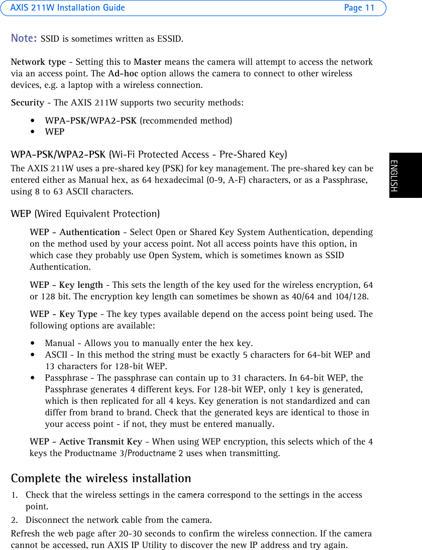 AXIS 211W Installation Guide Page 11ENGLISHENGLISHNote: SSID is sometimes written as ESSID. Network type - Setting this to Master means the camera will attempt to access the network via an access point. The Ad-hoc option allows the camera to connect to other wireless devices, e.g. a laptop with a wireless connection.Security - The AXIS 211W supports two security methods:•WPA-PSK/WPA2-PSK (recommended method)•WEPWPA-PSK/WPA2-PSK (Wi-Fi Protected Access - Pre-Shared Key)The AXIS 211W uses a pre-shared key (PSK) for key management. The pre-shared key can be entered either as Manual hex, as 64 hexadecimal (0-9, A-F) characters, or as a Passphrase, using 8 to 63 ASCII characters.WEP (Wired Equivalent Protection)WEP - Authentication - Select Open or Shared Key System Authentication, depending on the method used by your access point. Not all access points have this option, in which case they probably use Open System, which is sometimes known as SSID Authentication.WEP - Key length - This sets the length of the key used for the wireless encryption, 64 or 128 bit. The encryption key length can sometimes be shown as 40/64 and 104/128. WEP - Key Type - The key types available depend on the access point being used. The following options are available: • Manual - Allows you to manually enter the hex key. • ASCII - In this method the string must be exactly 5 characters for 64-bit WEP and 13 characters for 128-bit WEP. • Passphrase - The passphrase can contain up to 31 characters. In 64-bit WEP, the Passphrase generates 4 different keys. For 128-bit WEP, only 1 key is generated, which is then replicated for all 4 keys. Key generation is not standardized and can differ from brand to brand. Check that the generated keys are identical to those in your access point - if not, they must be entered manually.WEP - Active Transmit Key - When using WEP encryption, this selects which of the 4 keys the Productname 3/Productname 2 uses when transmitting.Complete the wireless installation1. Check that the wireless settings in the camera correspond to the settings in the access point.2. Disconnect the network cable from the camera.Refresh the web page after 20-30 seconds to confirm the wireless connection. If the camera cannot be accessed, run AXIS IP Utility to discover the new IP address and try again.