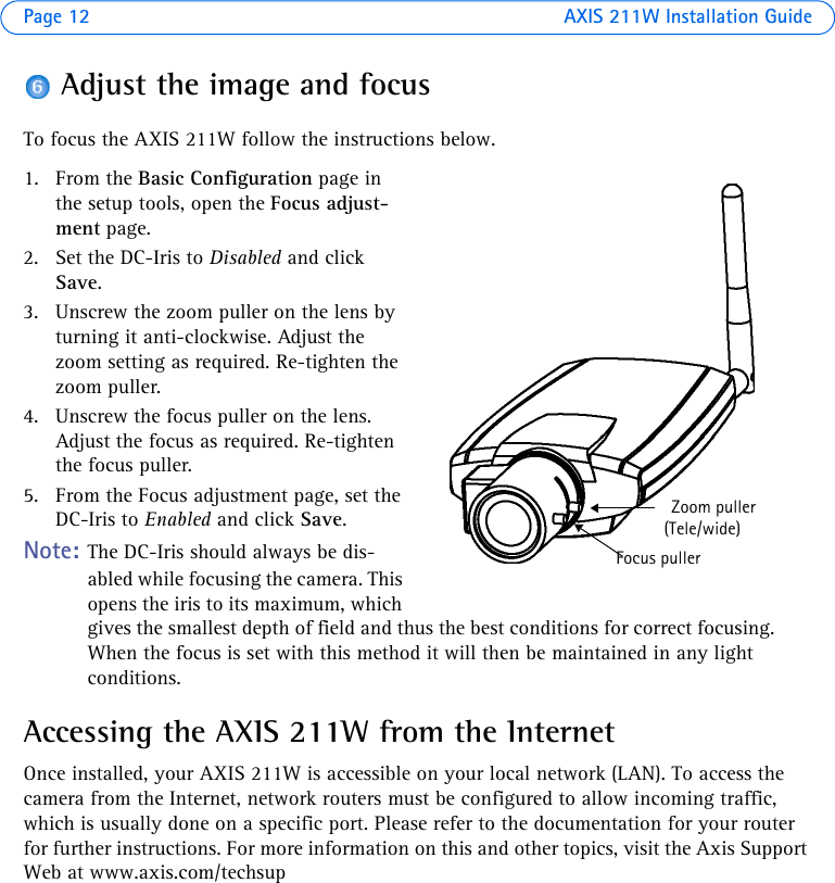 Page 12 AXIS 211W Installation GuideAdjust the image and focusTo focus the AXIS 211W follow the instructions below. 1. From the Basic Configuration page in the setup tools, open the Focus adjust-ment page.2. Set the DC-Iris to Disabled and click Save.3. Unscrew the zoom puller on the lens by turning it anti-clockwise. Adjust the zoom setting as required. Re-tighten the zoom puller.4. Unscrew the focus puller on the lens. Adjust the focus as required. Re-tighten the focus puller.5. From the Focus adjustment page, set the DC-Iris to Enabled and click Save.Note: The DC-Iris should always be dis-abled while focusing the camera. This opens the iris to its maximum, which gives the smallest depth of field and thus the best conditions for correct focusing. When the focus is set with this method it will then be maintained in any light conditions.Accessing the AXIS 211W from the InternetOnce installed, your AXIS 211W is accessible on your local network (LAN). To access the camera from the Internet, network routers must be configured to allow incoming traffic, which is usually done on a specific port. Please refer to the documentation for your router for further instructions. For more information on this and other topics, visit the Axis Support Web at www.axis.com/techsupZoom puller(Tele/wide)Focus puller