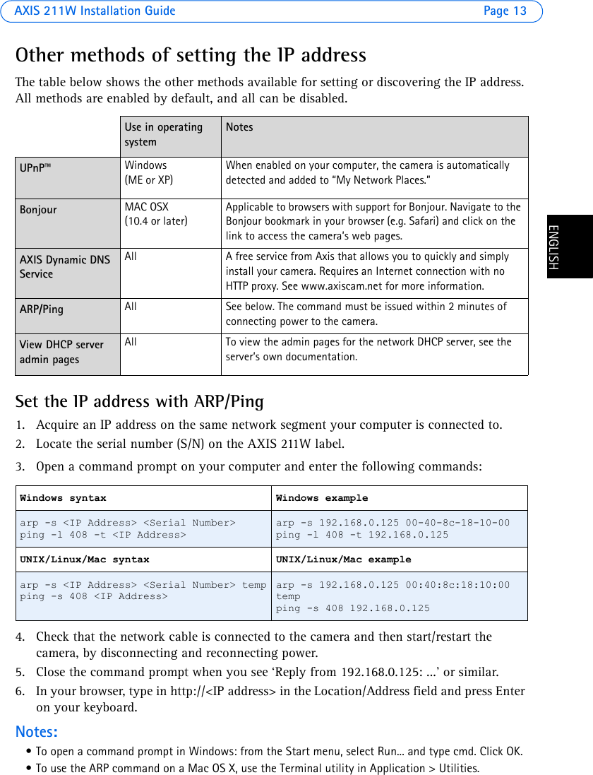 AXIS 211W Installation Guide Page 13ENGLISHENGLISHOther methods of setting the IP addressThe table below shows the other methods available for setting or discovering the IP address. All methods are enabled by default, and all can be disabled.Set the IP address with ARP/Ping1. Acquire an IP address on the same network segment your computer is connected to. 2. Locate the serial number (S/N) on the AXIS 211W label.3. Open a command prompt on your computer and enter the following commands:4. Check that the network cable is connected to the camera and then start/restart the camera, by disconnecting and reconnecting power.5. Close the command prompt when you see ‘Reply from 192.168.0.125: ...’ or similar. 6. In your browser, type in http://&lt;IP address&gt; in the Location/Address field and press Enter on your keyboard. Notes:• To open a command prompt in Windows: from the Start menu, select Run... and type cmd. Click OK.• To use the ARP command on a Mac OS X, use the Terminal utility in Application &gt; Utilities.Use in operating systemNotesUPnP™ Windows (ME or XP) When enabled on your computer, the camera is automatically detected and added to “My Network Places.” Bonjour MAC OSX (10.4 or later)Applicable to browsers with support for Bonjour. Navigate to the Bonjour bookmark in your browser (e.g. Safari) and click on the link to access the camera’s web pages.AXIS Dynamic DNS Service All A free service from Axis that allows you to quickly and simply install your camera. Requires an Internet connection with no HTTP proxy. See www.axiscam.net for more information. ARP/Ping All See below. The command must be issued within 2 minutes of connecting power to the camera.View DHCP server admin pagesAll To view the admin pages for the network DHCP server, see the server’s own documentation. Windows syntax Windows examplearp -s &lt;IP Address&gt; &lt;Serial Number&gt;ping -l 408 -t &lt;IP Address&gt;arp -s 192.168.0.125 00-40-8c-18-10-00ping -l 408 -t 192.168.0.125UNIX/Linux/Mac syntax UNIX/Linux/Mac examplearp -s &lt;IP Address&gt; &lt;Serial Number&gt; tempping -s 408 &lt;IP Address&gt;arp -s 192.168.0.125 00:40:8c:18:10:00 tempping -s 408 192.168.0.125