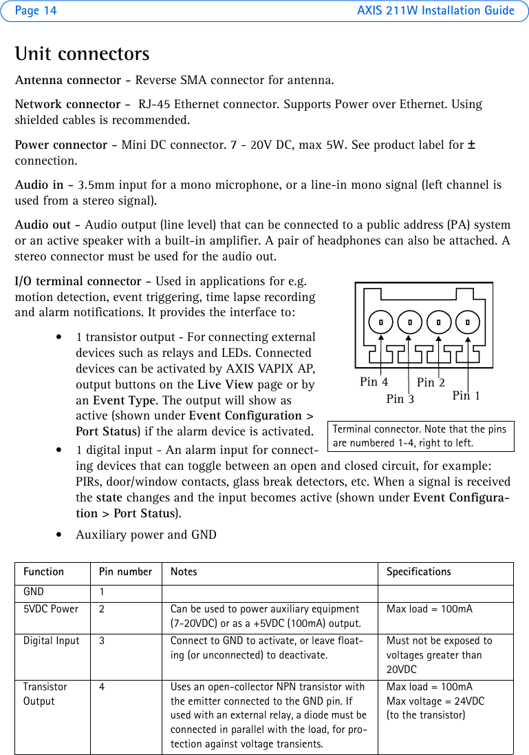 Page 14 AXIS 211W Installation GuideUnit connectorsAntenna connector - Reverse SMA connector for antenna.Network connector -  RJ-45 Ethernet connector. Supports Power over Ethernet. Using shielded cables is recommended.Power connector - Mini DC connector. 7 - 20V DC, max 5W. See product label for ± connection.Audio in - 3.5mm input for a mono microphone, or a line-in mono signal (left channel is used from a stereo signal).Audio out - Audio output (line level) that can be connected to a public address (PA) system or an active speaker with a built-in amplifier. A pair of headphones can also be attached. A stereo connector must be used for the audio out.I/O terminal connector - Used in applications for e.g. motion detection, event triggering, time lapse recording and alarm notifications. It provides the interface to: • 1 transistor output - For connecting external devices such as relays and LEDs. Connected devices can be activated by AXIS VAPIX AP, output buttons on the Live View page or by an Event Type. The output will show as active (shown under Event Configuration &gt; Port Status) if the alarm device is activated.• 1 digital input - An alarm input for connect-ing devices that can toggle between an open and closed circuit, for example: PIRs, door/window contacts, glass break detectors, etc. When a signal is received the state changes and the input becomes active (shown under Event Configura-tion &gt; Port Status).• Auxiliary power and GNDFunction Pin number Notes SpecificationsGND 15VDC Power 2 Can be used to power auxiliary equipment (7-20VDC) or as a +5VDC (100mA) output. Max load = 100mADigital Input 3 Connect to GND to activate, or leave float-ing (or unconnected) to deactivate.Must not be exposed to voltages greater than 20VDCTransistor Output4 Uses an open-collector NPN transistor with the emitter connected to the GND pin. If used with an external relay, a diode must be connected in parallel with the load, for pro-tection against voltage transients.Max load = 100mAMax voltage = 24VDC (to the transistor)Pin 1Pin 3Pin 2Pin 4Terminal connector. Note that the pins are numbered 1-4, right to left.